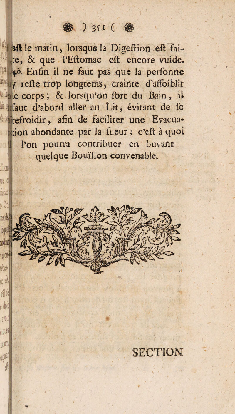 & ) 35T C $ |8S . 1 ’ *^T- ; -» . - > . , I J fl ' i kft le matin, lorsque la Digeftion eft fai- jte, & que l’Eftomac eft encore vuide. 40. Enfin il ne faut pas que la perfonne refte trop longtems 7 crainte d’sffoibfir ;^%ie corps ; & lorsqu’on fort du Bain, il ifaut d’abord alier au Lit> évitant de fe ^refroidir, afin de faciliter une Evacua* lion abondante par la fueur ; c’eft à quoi l’on pourra contribuer en buvant quelque Bouillon convenable,