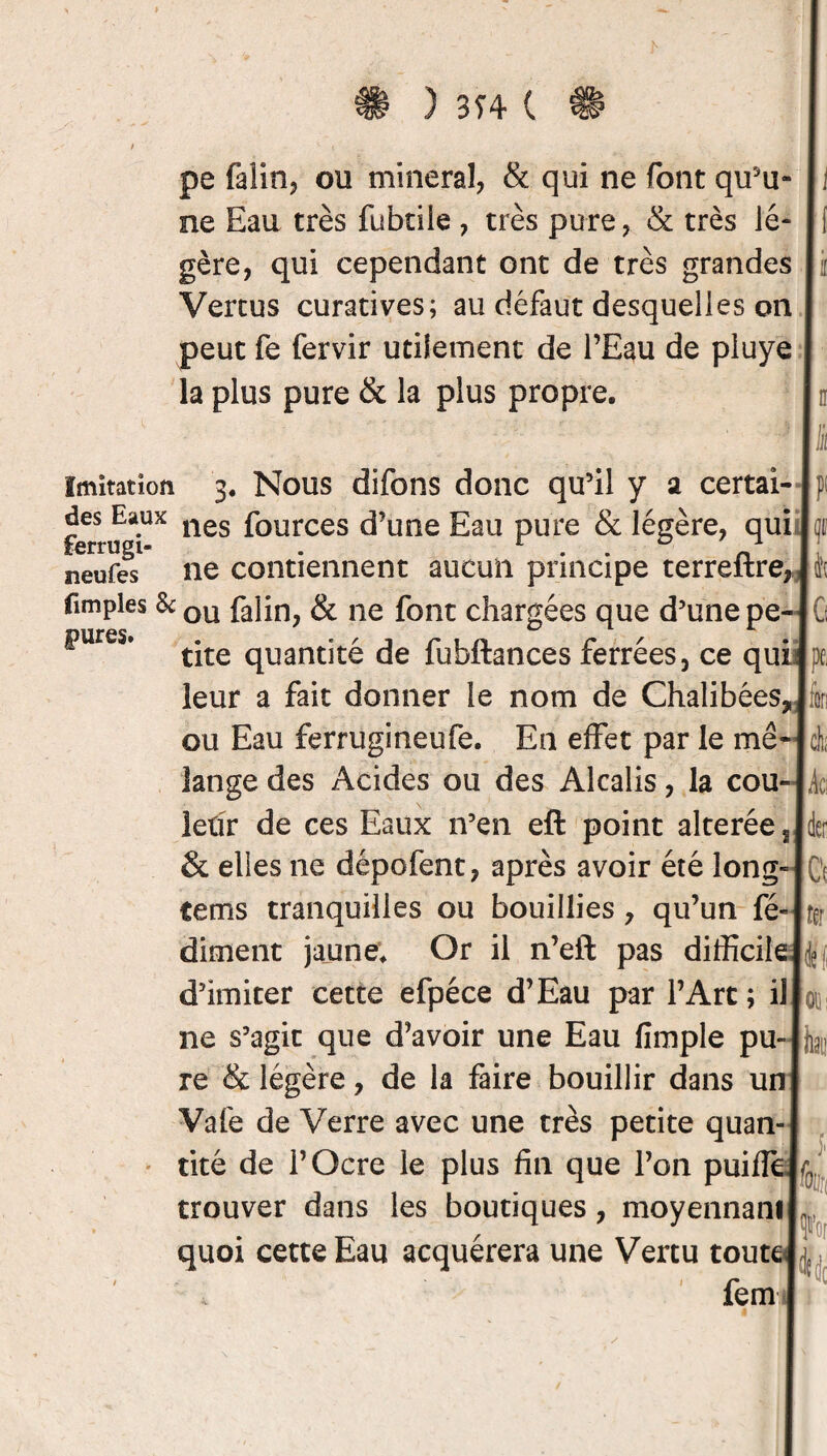 ) 374 C pe falin, ou minerai, & qui ne font qu'u¬ ne Eau très fubtile , très pure, & très lé¬ gère, qui cependant ont de très grandes Vertus curatives; au défaut desquelles on peut fe fervir utilement de l’Eau de piuye la plus pure & la plus propre. 1 Imitation 3. Nous difons donc qu’il y a certai¬ nes Eaux nes fources d’une Eau pure & légère, qui ferrugi- . r . . 0 neufes ne contiennent aucun principe terreitre, tapies & ou fa]jn? & ne font chargées que d’une pe- fwres. tjte qUantjté de fubftances ferrées, ce qui leur a fait donner le nom de Chalibées, ou Eau ferrugineufe. En effet par le mé¬ lange des Acides ou des Alcalis, la cou¬ leur de ces Eaux n’en eft point altérée, & elles ne dépofent, après avoir été long- tems tranquilles ou bouillies ? qu’un fé» dirnent jaune. Or il n’eft pas difficile d’imiter cette efpéce d’Eau par l’Arc ; il ne s’agit que d’avoir une Eau (impie pu¬ re & légère, de la faire bouillir dans un Vafe de Verre avec une très petite quan¬ tité de l’Ocre le plus fin que l’on puifie trouver dans les boutiques, moyennant quoi cette Eau acquérera une Vertu tout * fem 11 P! |<F i{ G Ipfi fin à | k\ der k : fer (toi ita i m ■ * 4
