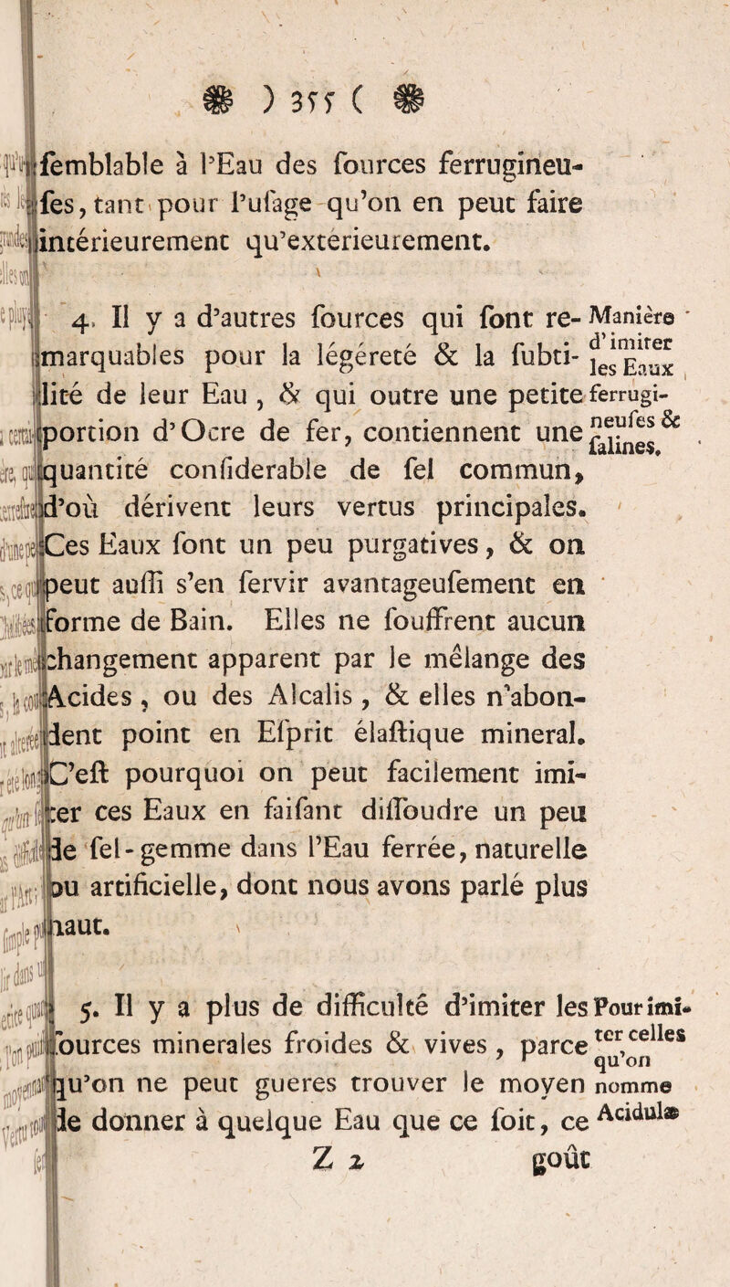 ) 3TÏ ( Wfemblable à l'Eau des fources ferrugineu- • Iles, tant pour l’ulage qu’on en peut faire ^intérieurement qu’exterieurement. 4, Il va d’autres fources qui font re- Manière * itnarquabies pour la légéreté & la fubti- lice de leur Eau , & qui outre une petite ferrugi- ijcportion d’Ocre de fer, contiennent une & ère,™quantité confiderable de fel commun, xM d’où dérivent leurs vertus principales, merci Ces Eaux font un peu purgatives, & on ^cef] peut auffi s’en fervir avantageufement en orme de Bain. Elles ne fo offrent aucun vriemlbhangement apparent par le mélange des cides , ou des Alcalis, & elles n'abon¬ dent point en Efprit élaftique minerai. ’eft pourquoi on peut facilement imi- er ces Eaux en faifant dîffoudre un peu de fel-gemme dans l’Eau ferrée, naturelle u artificielle, dont nous avons parlé plus aut. s 5. Il y a plus de difficulté d’imiter les Pour imi< fources minérales froides & vives, parcetercelles 7 r qu on lîijlju’on ne peut gueres trouver le moyen nomme Je donner à quelque Eau que ce foit, ce Acidul® [ef Z z goût