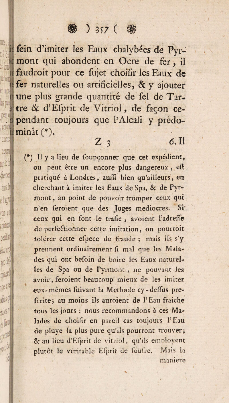 fein d’imiter les Eaux chalybées de Pyr- mont qui abondent en Ocre de fer, il faudroit pour ce fujet choifir les Eaux de fer naturelles ou artificielles, & y ajouter une plus grande quantité de fel de Tar¬ tre <& d’Efprit de Vitriol, de façon ce¬ pendant toujours que l’Alcali y prédo¬ minât (*). §■'* Z 3 (5.11 (*) Il y a lieu de foupçonner que cet expédient, ou peut être un encore plus dangereux , efè pratiqué à Londres, auffi bien qu’ailleurs, en cherchant à imiter les Eaux de Spa, 8c de Pyr- mont, au point de pouvoir tromper ceux qui n’en ferment que des Juges médiocres. Si' ceux qui en font le trafic , avaient Padreffe de perfe&ioftner cette imitation, on pourroit tolérer cette efpece de fraude ; mais ils s’y prennent ordinairement fi mal que les Mala¬ des qui ont befoin de boire les Eaux naturel¬ les de Spa ou de Pyrmont , ne pouvant les avoir, feroient beaucoup mieux de les imiter eux-mêmes fuivant la Méthode cy-dellus pre» fcrite; au moins ils auroient de P Eau fraiehe tous les jours : nous recommandons à ces Ma¬ lades de choifir en pareil cas toujours l’Eau de pluye la plus pure qu’ils pourront trouver; 8c au lieu d’Efprit de vitriol, qu’ils empîoyenc plutôt le véritable Efprit de foufre. Mais la maniéré