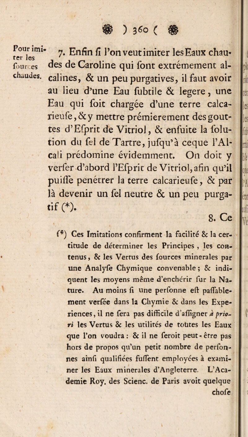 Pour îmi fer les four es chaudes. \ . 7. Enfin fi l’on veut imiter les Eaux cham des de Caroline qui font extrêmement al¬ calines, & un peu purgatives, il faut avoir au lieu d’une Eau fubtile & legere, une Eau qui foit chargée d’une terre calca- rieufe,&y mettre prémierement des gout¬ tes d’Efprit de Vitriol, & enfuite la folu- tion du fel de Tartre, jufqu’à ceque l’Al¬ cali prédomine évidemment. On doit y verfer d’abord l’Efprit de Vitriol, afin qu’il puifle pénétrer la terre calcarieufe, & par là devenir un fel neutre & un peu purga¬ tif (*). 8. Ce ? ' 7 • (*) Ces Imitations confirment la facilité 8c la cer¬ titude de déterminer les Principes , les con¬ tenus , 8c les Verrus des fources minérales par une Analyfe Chymique convenable ; 8c indi¬ quent les moyens même d’enchérir fur la Na¬ ture. Au moins h une perfonne eft pafTable- ment verfée dans la Chymie 8c dans les Expé¬ riences, il ne fera pas difficile d’afiigner à prio~ ri les Vertus 8c les utilités de toutes les Eaux que l’on voudra : 8c il ne feroit peut « erre pas hors de propos qu’un petit nombre de perfoFi¬ nes ainfi qualifiées fuffent employées à exami¬ ner les Eaux minérales d’Angleterre. L’Aca¬ demie Roy. des Scienc. de Paris avoit quelque chofe