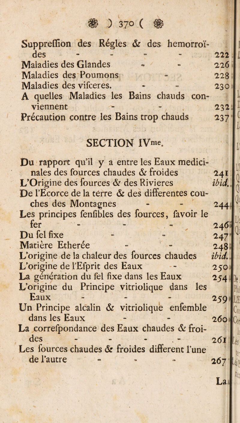 Suppreflîon des Régies & des hémorroï¬ des » Maladies des Glandes Maladies des Poumons Maladies des vifceres, A quelles Maladies les Bains chauds con¬ viennent Précaution contre les Bains trop chauds SECTION IVme, Du rapport qu'il y a entre les Eaux medïci- nales des fources chaudes & froides L'Origine des fources & des Rivières De l’Ecorce de la terre & des differentes cou¬ ches des Montagnes Les principes fenfibles des fources, favoir le fer Du fel fixe Matière Etherée L'origine de la chaleur des fources chaudes L'origine de l’Efprit des Eaux La génération du fel fixe dans les Eaux L’origine du Principe vitriolique dans les Eaux •- Un Principe alcalin & vitriolique enfemble dans les Eaux La correfpondance des Eaux chaudes & froi¬ des - - - Les fources chaudes & froides different l’une de l’autre 250 254 1? 259 ftj * 260 Coi!