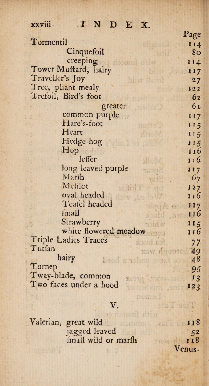 Page Tormentil D s \ 4 Cinquefoil 8o creeping i 14 Tower Muftard, hairy 117 Traveller’s Joy 27 Tree, pliant mealy 122 Trefoil, Bird’s foot 62 greater 6l common purple I I 7 Hare’s-foot 1 *5 Heart I f 5 Hedge-hog 115 Hop 116 Idler 116 long leaved purple 117 Marfh 67 Mclilot 127 oval headed 116 Teafel headed 117 fmall 116 Strawberry 115 white flowered meadow 116 Triple Ladies Traces 77 T utfan 49 hairy 48 Turnep 95 Tway-blade, common 13 Two faces under a hood 123 y. Valerian, great wild jagged leaved fimll wild or marfh 118 52 m 8 Venus-