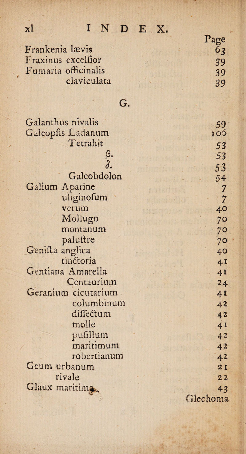 Frankenia l^evis Fraxinus excelfior Fumaria officinalis claviculata G. Galanthus nivalis Galeopfis Ladanum Tetrahit P- i. Galeobdolon Galium Aparine uliginofum verum Mollugo montanum paluftre Genifta anglica tin&amp;oria Gentiana Amarella Centaurium Geranium cicutarium columbinum diffedtum molle pufillum maritimum robertianum Geum urban urn rivale Glaux maritimjfe^ Page 63 39 39 39 59 io5 53 53 53 54 7 7 40 70 70 70 40 41 41 24 41 42 42 41 42 42 42 21 22 43 Gkchoma