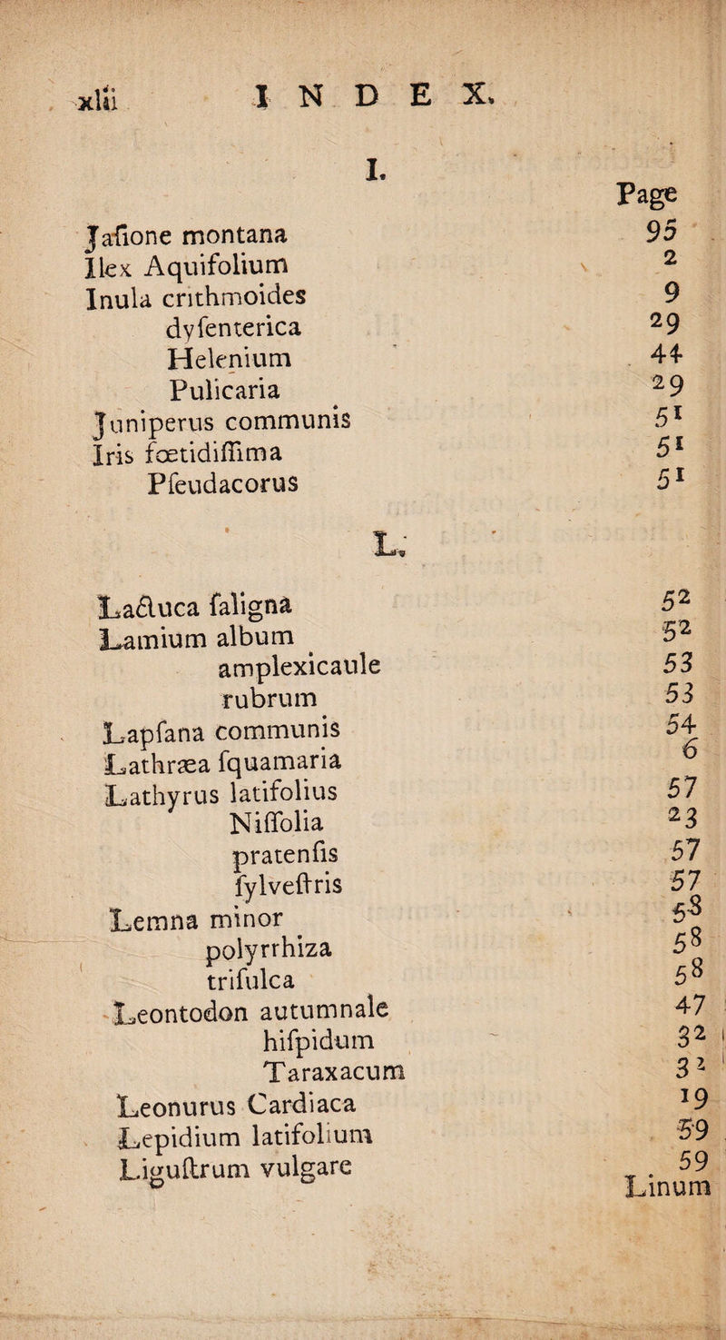 L Page Jafione montana 95 Ilex Aquifolium x 2 Inula crithmoides 9 dyfenterica 29 Heknium 44- Pulicaria 29 Juniperus communis 51 P* x Iris foetidiffima 5s Pfeudacorus 51 La£luca faligna Lamium album amplexicaule rubrum Lapfana communis Lathr^ea fquamaria L, a thy r us latifolius Niffolia pratenfis fylveftris Lemna minor polyrrhiza trifulca Leontodon autumnale hifpidum Taraxacum Leonurus Cardiaca Tepidium latifolium Liguftrum vulgare 52 5 2 53 53 54 6 57 23 57 57 55 58 58 47 32 31 *9 59 59 Linum