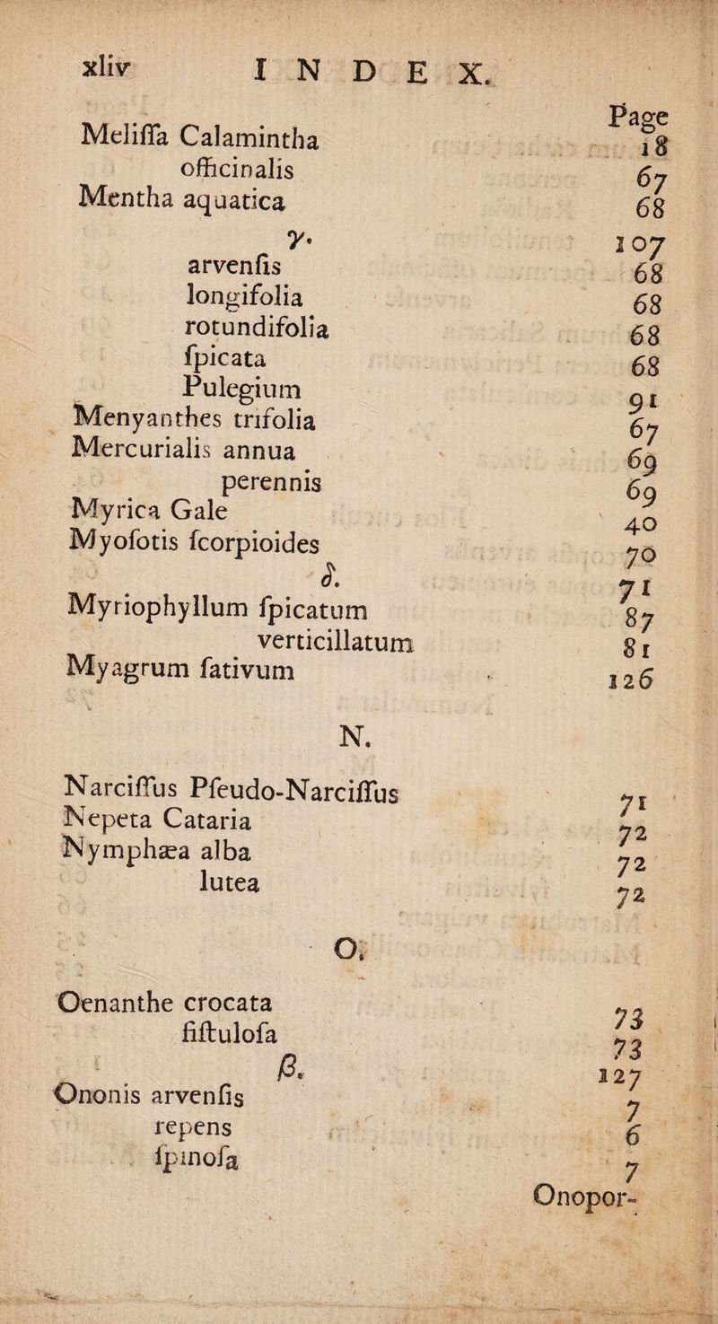 Mclifla Calamintha officinalis Mentha aquatica 7* arvenfis longifolia rotundifolia fpicata Pulegium Menyanthes trifolia Mercurialis annua perennis Myrica Gale Myofotis fcorpioides l Myriophyllum fpicatum verticillatum Myagrum fativum Page 18 67 68 107 68 68 68 68 9* 67 69 69 40 70 71 87 81 126 Narciflus Pfeudo-Narciflus Nepeta Cataria Nymphsea alba lutea Oenanthe crocata fiftulofa ft Ononis arvenfis repens fpmofa 71 72 72 72 73 73 127 7 6 7 Onopor-
