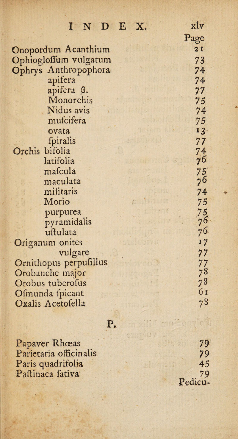 Page Onopordum Acanthium 21 Ophiogloffum vulgatum 73 Ophrys Anthropophora 74 apifera 74 apifera /3. 77 Monorchis 75 Nidus avis 74 mufcifera 75 ovata 13 fpiralis 77 Orchis bifolia 74 latifolia 76 mafcula 75 maculata 76 militaris 74 Morio 75 purpurea 75 pyramidalis 76 uftulata 76 Origanum onites !7 vulgare 77 Ornithopus perpufillus 77 Orobanche major 78 Orobus tuberofus 78 Ofmunda fpicant 61 Oxalis Acetofella P. Papaver Rhosas 79 Parietaria officinalis 79 Paris quadrifolia 45 Paftinaca fativa . 79 Fedicu-
