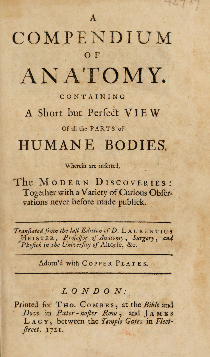 A COMPENDIUM O F ANATOMY. CONTAINING A Short but Perfect VIEW Of all the PARTS of HUMANE BODIES. Wherein are infertei. The Modern Discoveries: Together with a Variety of Curious Obfer- vations never before made publick. 7r (inflated from the laft Edition of D. LAURENTIUS HeiSTER, Profeffor of Anatomy , Surgery, and Phyfick in the Univerfity of Altorfe, &c. Adorn’d with Copper Plates. LONDON: t Printed for Tho. Combes, at the Bible and Dove in Pater - nofter Row, and James Lacy, between the Temple Gates in Fleet- ftreet. 1721.