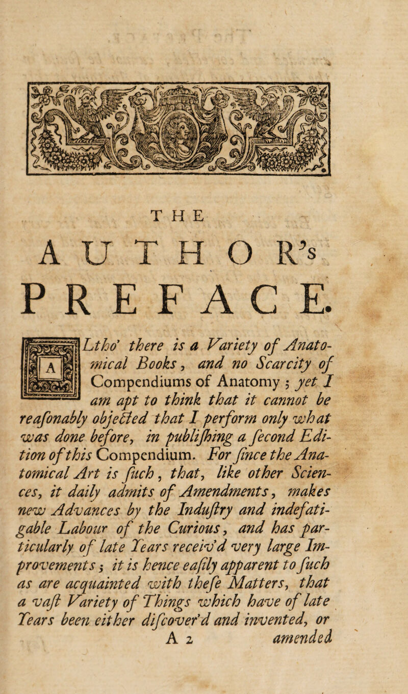 A U T H O R’s PREFACE. Ltho there is a Variety of Anato¬ mical Books, and no Scarcity of Compendiums of Anatomy $ yet I am apt to think that it cannot be reafonably objected that I perform only what was done before, in publifhing a fecond Edi¬ tion of this Compendium. For fince the Ana¬ tomical Art is fuch, that i like other Scien¬ ces, it daily admits of Amendments, ?nakes new Advances by the Induftry and indefati¬ gable Labour of the Curious, and has par¬ ticularly of late Tears receiv'd very large Im¬ provements ; it is hence eafly apparent to fuch as are acquainted with thefe Matters, that a vaft Variety of Things which have of late Tears been either difcover’d and invented, or A 2 amended