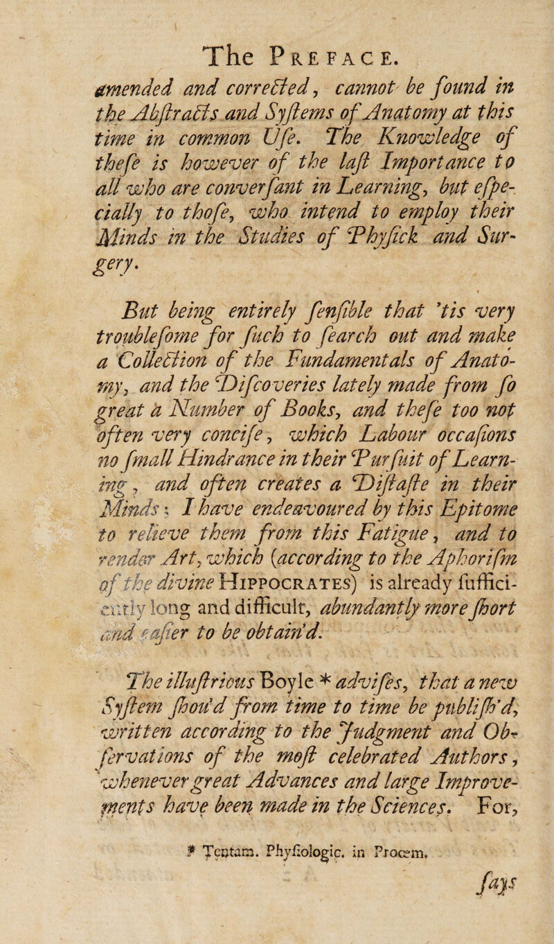 amended and cor re Sled, cannot be found in the AbftraFts and Syftems of Anatomy at this time in common Ufe. The Knowledge of thefe is however of the laft Importance to all who are converfant in Learning, but efpe- cially to thefe, who intend to employ their Minds in the Studies of Thyftck and Sur¬ gery. But being entirely fenfible that Us very troublefome for fuch to Search out and make a CoUetiion of the Fundamentals of Anato¬ my, and the hDifcoveries lately made from fo great a Number of Books, and thefe too not often very concife, which Labour occafons no fmali Hindrance in their Burfuit of Learn¬ ing , and often creates a Diftafte in their Minds x I have endeavoured by this Epitome to relieve them from this Fatigue, and to render Art, which [according to the Aphorifm of the divine Hippocrates) is already fuffici- exA\y long and difficult, abundantly more Jhort and e alter to be obtain d. The illuftrious Boyle * advifes, that a new Syftem footed from time to time be publijh’d, written according to the Judgment and OE fervations of the moft celebrated Authors, 'whenevergreat Advances and large Improve- rnents have been made in the Sciences. For, f T?Otam. Phyfxologic. in Proc?m. far