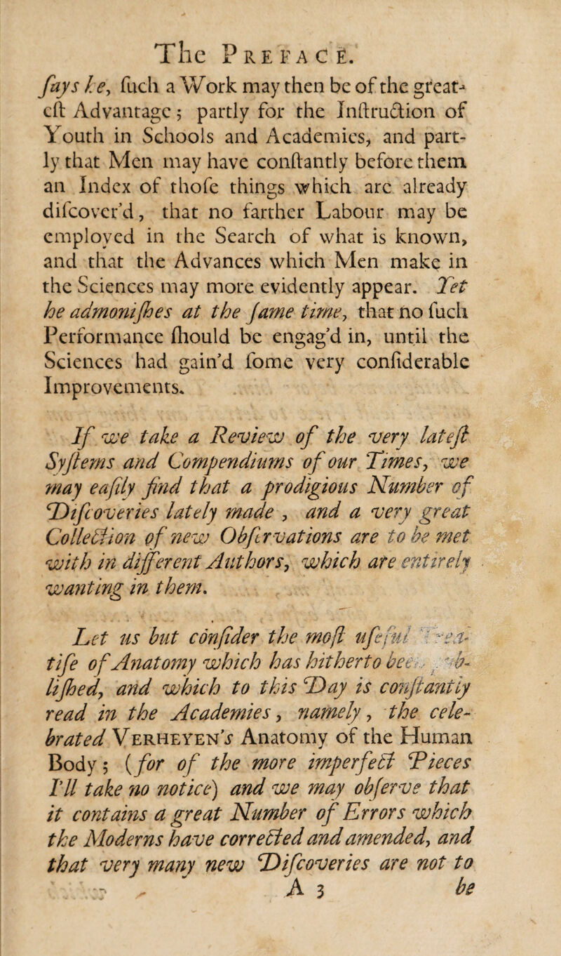 fays he, fuch a Work may then be of the great-* eft Advantage 5 partly for the Inftru&ion of Youth in Schools and Academies, and part¬ ly that Men may have conftantly before them an Index of thofe things which are already difeovefd, that no farther Labour may be employed in the Search of what is known, and that the Advances which Men make in the Sciences may more evidently appear. Jet he admonifhes at the fame time, that no fuch Performance fhould be engag’d in, until the Sciences had gain’d fome very confiderable Improvements* If we take a Review of the very lateft Syfterns and Compendiurns of our Times, we may eafily find that a prodigious Number of Difcoveries lately made , and a very great Co lie bi Ion of new Ob fir vat ions are to be met with in different Authors, which are entirely wanting in them. ■* ■ • - ♦ Let us but confider the moft ufefui 7 reel* tife of Anatomy which has hitherto beer., t b- lifhed, and which to this Day is conftantly read in the Academies, namely, the cele¬ brated Verheyen’j1 Anatomy of the Human Body 5 (for of the more imperfell Pieces TU take no notice) and we may obferve that it contains a great Number of Errors which the Moderns have corrected and amended, and that very many new Difcoveries are not to As be