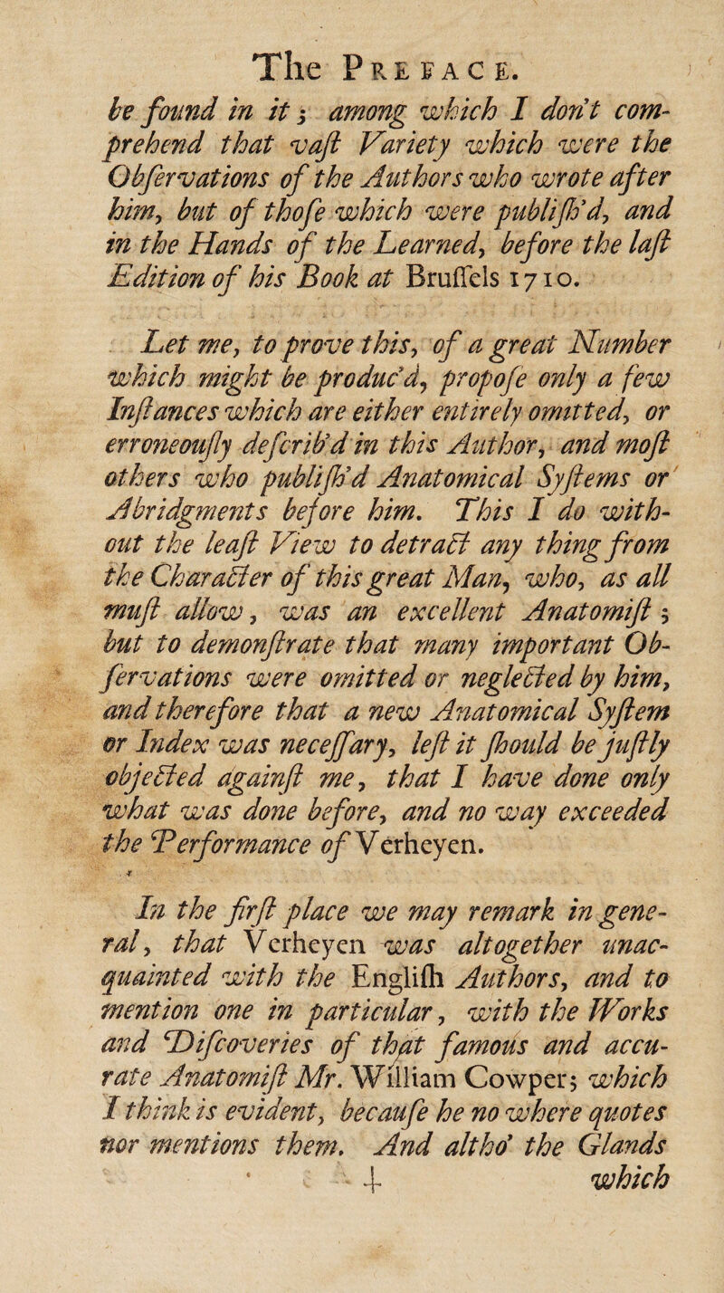 be found in it j among which I dorit com¬ prehend that vafi Variety which were the Obfervations of the Authors who wrote after him, but of thofe which were publifio’d, and in the Hands of the Learned, before the laft Edition of his Book at Bruffcls 1710. Let me, to prove this, of a great Number which might be produc'd9 propofe only a few Infiances which are either entirely omitted, or erroneoufiy defcrib’d in this Author, and moft others who publiftid Anatomical Syftems or Abridgments before him. This I do with¬ out the leaft View to detract any thing from the Character of this great Man, who, as all muft allow, was an excellent Anatomift $ hut to demonfir ate that many important Ob- fervations were omitted or negletled by him, and therefore that a new Anatomical Syftern or Index was neceffary, left it Jhould be juftly objected againfi me, that I have done only what was done before, and no way exceeded the Performance of Verhcyen. . ■* In the firfi place we may remark in gene¬ ral, that Verheyen was altogether unac¬ quainted with the Bnglifli Authors, and to mention one in particular, with the Works and Pifcoveries of that famous and accu¬ rate Anatomift Mr. William Cowper; which I thin k is evident, becaufe he no where quotes nor mentions them, And alt ho’ the Glands 4- which