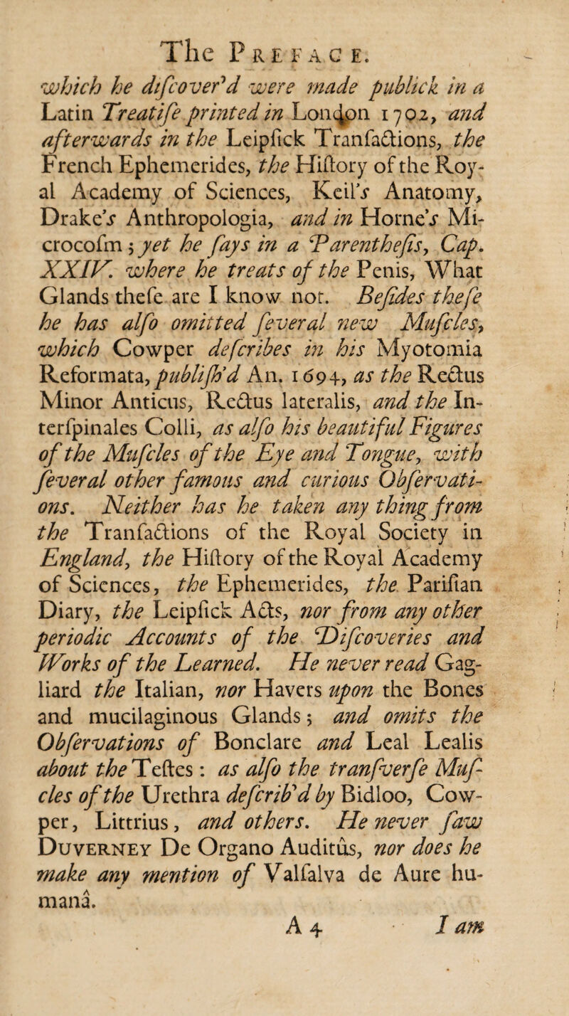 The P R E F A C E. which he dtfcover'd were made publick in a Latin Treatife printed in London 1702, and afterwards in the Leipfick Tranfadions, the French Ephemerides, the Hiftory of the Roy- ai Academy of Sciences, KeiiV Anatomy, DrakeV Anthropologia, and in HorneV Mi- crocofm 5 yet he fays in a Parenthefts. Cap* XXIV. where he treats of the Penis, What Glands thefe are I know not. Befides thefe he has alfo omitted feveral new Mufcles■, which Cowper defcribes in his Myotomia Reformata, publifrfd An. 1694, as the Redus Minor Anticus, Redus lateralis, and the Xn- terfpinales Colli, as alfo his beautiful Figures of the Mufcles of the Eye and Tongue, with fever al other famous and cur ions Obfervati- ons. Neither has he taken any thing from the Tranfadions of the Royal Society in England, the Hiftory of the Royal Academy of Sciences, the Ephemerides, the Pariftan Diary, the Leipfick Ads, nor from any other periodic Accounts of the Hifcoveries and Works of the Learned. He never read Gag- liard the Italian, nor Havers upon the Bones and mucilaginous Glands; and omits the Obfervations of Bonclare and Leal Lealis about ^Teftes: as alfo the tranfverfe Muf cles of the Urethra defcrib'd by Bidloo, Cow¬ per , Littrius, and others. He never jaw Duverney De Organo Auditus, nor does he make any mention of Valfalva de Aure hu¬ man! A 4 I am