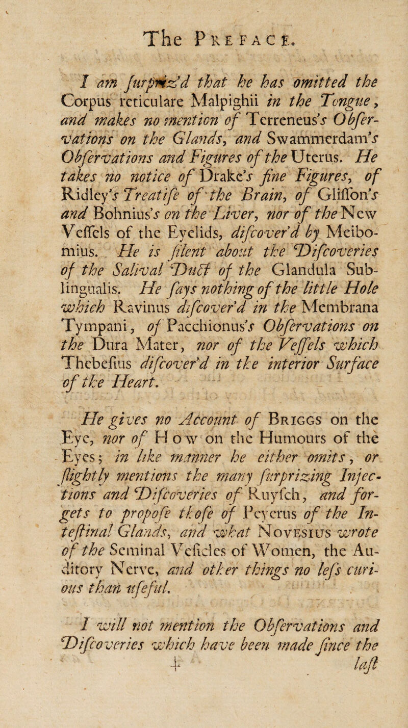 The Pkefac jl 1 am Jar friz d that he has omitted the Corpus rcticulare Malpighii in the Tongue > and makes no mention of TcrreneusV Obfer- v at ions on the Glands, and Swammerdam^ Ob fern: at ions and Figures of the Uterus. He takes no notice of Drake’s fine Figures, of Ridley’s Treat ife of'the Brain, of Glifforur and Bohnius\f on the Liver, nor of the New Veffcls of the Eyelids, difcoverd by Meibo- mius. He is filent about the Hifcoveries of the Salival Duel of the Glandula Sub¬ lingualis. He fays nothing of the little Hole which Ravinus difcoverd in the Membfana Tympani, ofPacchionusV Obfervations on the Dura Mater, nor of the Vefels which Thebefius difcoverd in the interior Surface of the Heart. He gives no Account of Briggs on the Eye, nor of El o \v on the Humours of the Eyes; in like manner he either omits, or flight If mentions the many fur prizing Injec¬ tions and Hifcoveries of Ruyfch, and for¬ gets to propofe thofe of Pcycrus of the In- tefiina! Glands, and what Novesius wrote of the Seminal Veftcles of Women, the Au¬ ditory Nerve, and other things no lefs curi¬ ous than ttfefuL , 1 will not mention the Obfervations and Hifcoveries which have been made fince the i loft