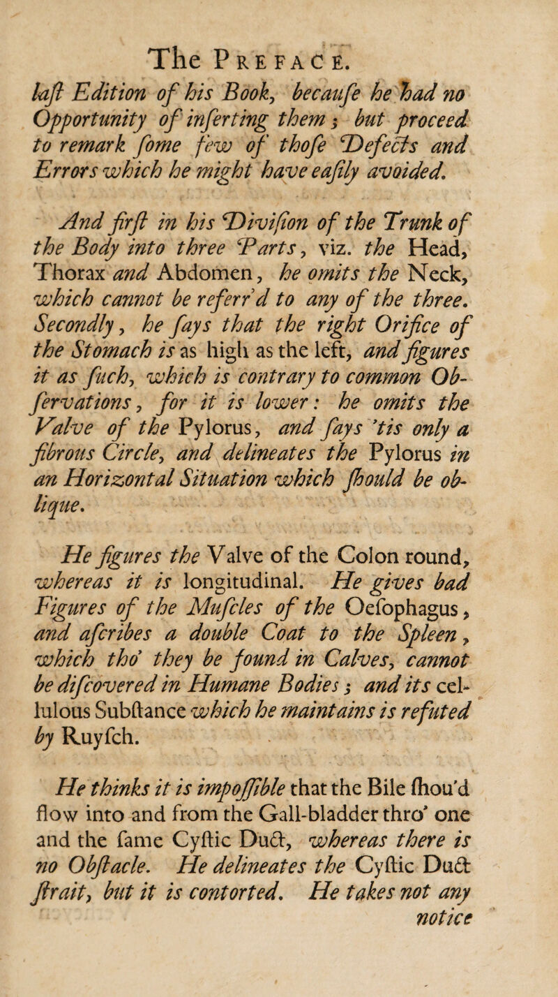 loft Edition of his Book, becatife he had no Opportunity of infer ting them •> but proceed to remark fome few of thofe defects and Errors which he might have eafily avoided\ And firft in his Hivifion of the Trunk of the Body into three Barts, viz. the Head, Thorax and Abdomen, he omits the Neck, which cannot be referrd to any of the three. Secondly, he fays that the right Orifice of the Stomach is as high as the left, and figures it as fiich, which is contrary to common Ob- fervations, for it is lower: he omits the Valve of the Pylorus, and fays 'tis only a fibrous Circle, and delineates the Pylorus in an Horizontal Situation which fhould be ob¬ lique. He figures the Valve of the Colon round, whereas it is longitudinal. He gives bad Figures of the Mufcles of the Oefophagus, and afcribes a double Coat to the Spleen, which tho they be found in Calves, cannot be difcovered in Humane Bodies ,* and its cel- lulous Subftance which he maintains is refuted by Ruyfch. He thinks it is impojfible that the Bile fliou'd flow into and from the Gall-bladder thro' one and the fame Cyftic Dud, whereas there is 710 Obfiacle. He delineates the Cyftic Dud fir ait > but it is contorted. He takes not any notice