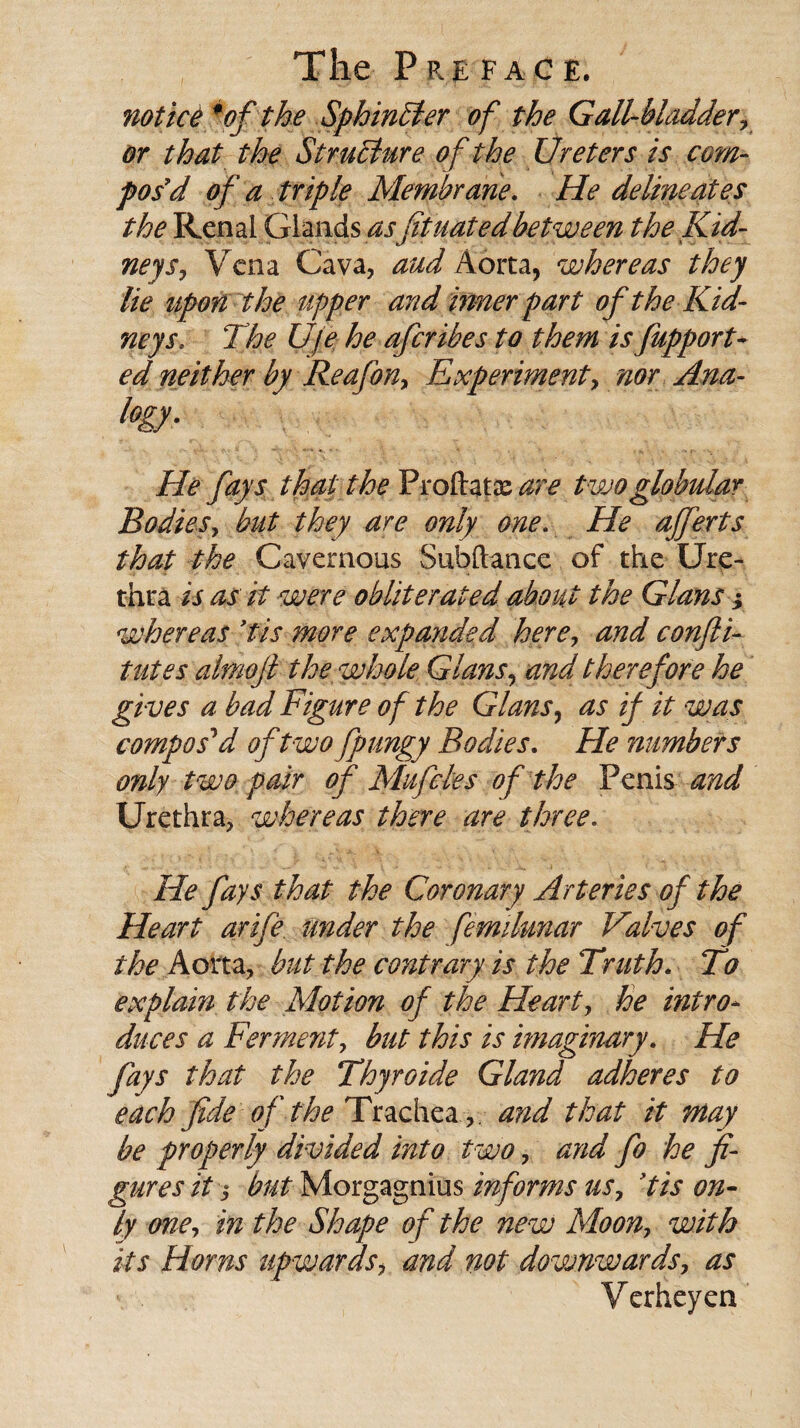 notice *ef the Sphincter of the Gall-bladder, or that the Structure of the Ureters is com¬ pos'd of a triple Membrane. He delineates the Renal Glands asfituatedbetween the Kid¬ neys, Vena Cava, aud Aorta, whereas they lie upon the upper and inner part of the Kid¬ neys. The Uje he afcribes to them is fupport- ed neither by Reafon, Experiment, nor Ana- fogy- He fays that the Proftatazare two globular Bodies, but they are only one. He ajferts that the Cavernous Subftance of the Ure¬ thra is as it were obliterated about the Gians; whereas ytis more expanded here, and confli- tutes almoji the whole Gians, and therefore he gi ves a bad Figure of the Gians, as if it was compos'd oftwofpungy Bodies. He numbers only two pair of Mu fetes of the Penis and Urethra, whereas there are three. He fays that the Coronary Arteries of the Heart arife under the femdmar Valves of the Aorta, but the contrary is the Truth* To explain the Motion of the Heart, he intro- duces a Ferment, but this is imaginary. He fays that the Thyroide Gland adheres to each fide of the Trachea,. and that it may be properly divided into two, and fo he fi¬ gures it $ but Morgagnius informs us, ’tis on¬ ly one, in the Shape of the new Moon, with its Horns upwards, mid not downwards, as ' . Verheyen