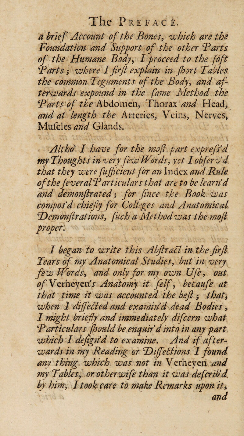 a brief Account of the Bones, which are the Foundation and Support of the other Farts of the Humane Body, I proceed to the (oft Farts j where I fir ft explain in fioort Tables the common Teguments of the Body, and af¬ terwards expound in the fame Method the Farts of the Abdomen, Thorax and Head, and at length the Arteries, Veins, Nerves, Mufcles and Glands. Altho I have for the mofi part exfrefs'd tny Thoughts in very few Words, yet I obferv'd that they were (efficient for an Index and Rule of the fever al Particulars that are to be learn d and demonftrated; for fince the Book was compos d chiefly for Colleges and Anatomical TTemonftrations, fuch a Method was the mofi proper. I began to write this Abflraci in the firfi Tears of my Anatomical Studies, but in very few Words, and only for my own Ufe, out ^ VerheyenV Anatomy it felf, becaufe at that time it was accounted the beft 5 that, when 1 diffecled and examin'd dead Bodies, J might briefly and immediately difeern what Particulars fhould be enquir'd into in any part which I defigrfd to examine. And if after¬ wards in my Reading or F)ijfe Elions I found any thing which was not in Verheyen and my Tables, or otherwife than it was deferib'd. by him, I took care to make Remarks upon it, • and