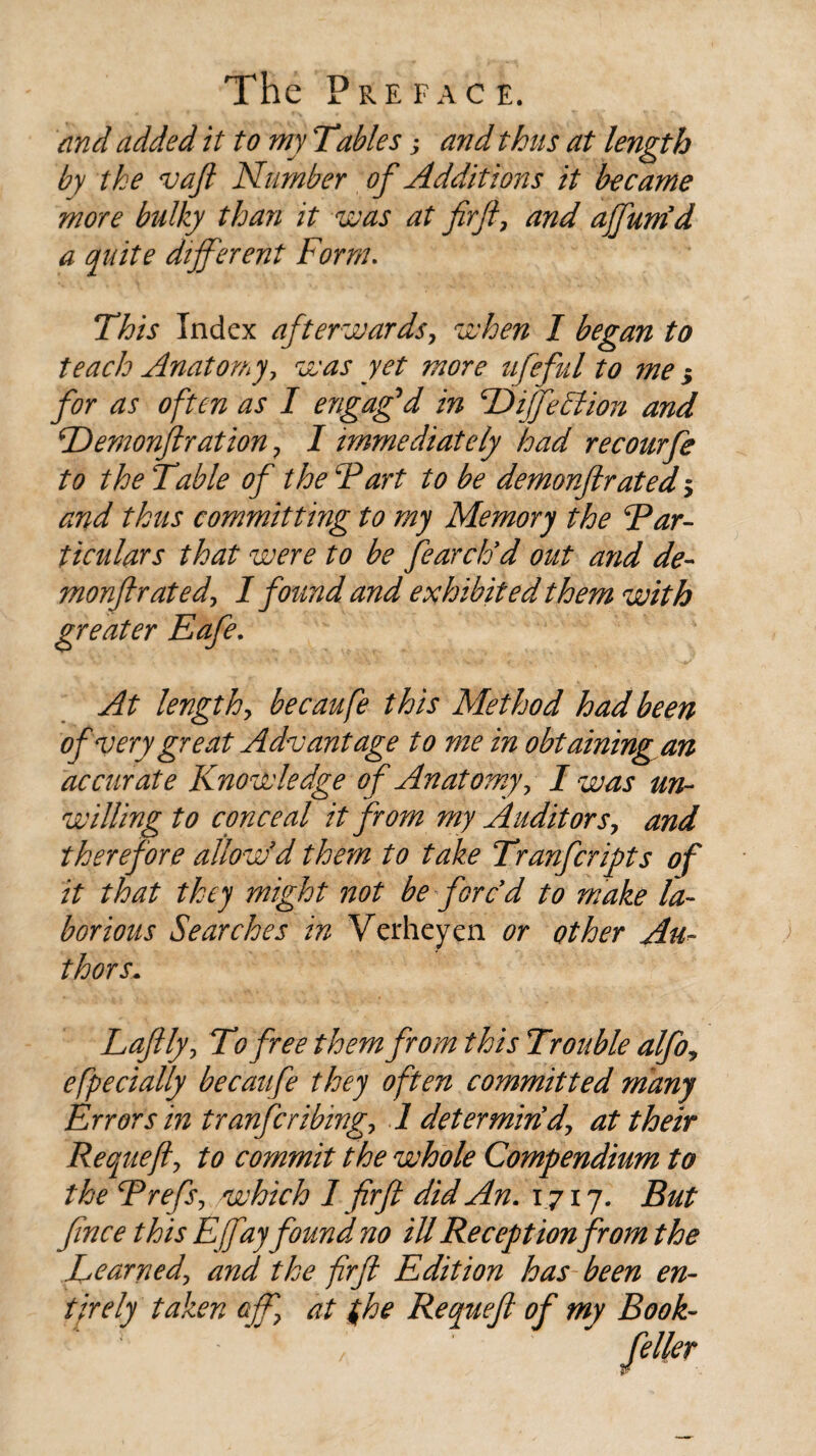 and added it to my Tables; and thus at length by the vaft Number of Additions it became more bulky than it was at firft, and ajfum’d a quite different Form. This Index afterwards, when I began to teach Anatomy, was yet more ufeful to me 5 for as often as I engag'd in TDiffeFtion and TDemonjlration ? I immediately had recourfe to the Table of the Fart to be demonflrated > and thus committing to my Memory the Par¬ ticulars that were to be fearclod out and de- monft rated, 1 found and exhibited them with greater Eafe. At lengthy becaufe this Method had been of very great Advantage to me in obtaining an accurate Knowledge of Anatomy 7 I was un¬ willing to conceal it from my Audit or sy and therefore allow'd them to take Tranfcripts of it that they might not be fore d to make la¬ borious Searches in Verheyen. or other Au- thors* Laftfyy To free them from this Trouble alfoy efpecially becaufe they often committed many Errors in tranferibingy 1 determindy at their Requefly to commit the whole Compendium to the Frefsy which 1 firft did An. 1717. But ftnee this Efayfound no ill Reception from the Learnedy and the firft Edition has been en¬ tirely taken off] at (he Requeft of my Book-