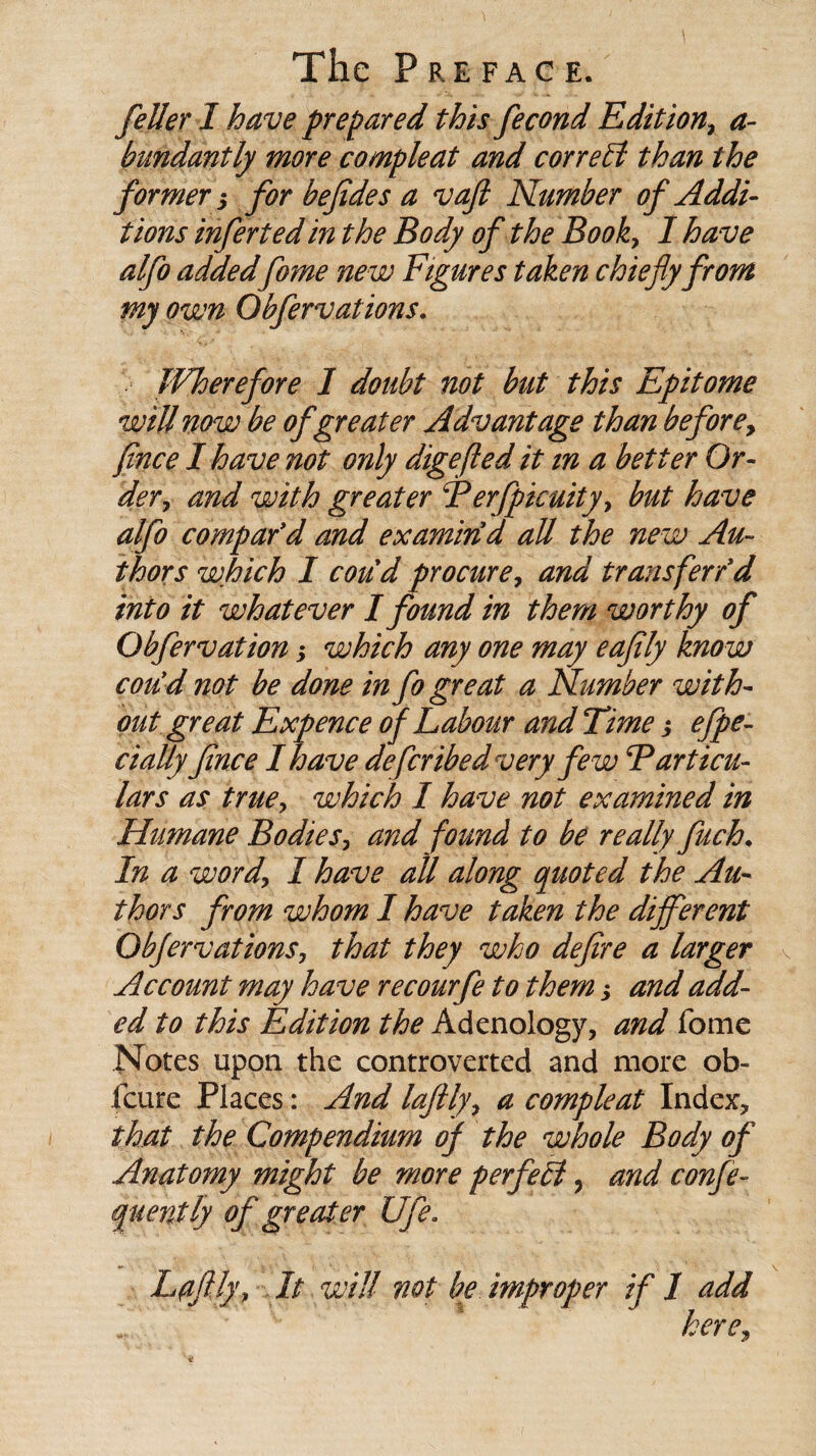 feller I have prepared this fecond Edition, a- bundantly more compleat and correct than the former, for befides a vaft Number of Addi¬ tions inferted in the Body of the Book, I have alfo addedfome new Figures taken chiefy from my own Obfervations. JVherefore 1 doubt not but this Epitome will now be of greater Advantage than before, fince I have not only digefled it in a better Or¬ der, and with greater Ferfpicuity, but have alfo compar'd and examin'd all the new Au¬ thors which I coud procure, and transferred into it whatever I found in them worthy of Obfervation3 which any one may eafily know con'd not be done in fo great a Number with¬ out great Expence of Labour and Time 3 efpe- cially fince I have defcribedvery fe w Farticu¬ lars as true, which I have not examined in Humane Bodies, and found to be really fuch. In a word, I have all along quoted the Au¬ thors from whom I have taken the different Obfervations, that they who defire a larger Account may have recourfe to them 3 and add¬ ed to this Edition the Adcnology, and fome Notes upon the controverted and more ob- .(cure Places: And laftly, a compleat Index, that the Compendium of the whole Body of Anatomy might be more perfect, and confe- quently of greater Ufe. Lffly, It will not be improper if I add here,