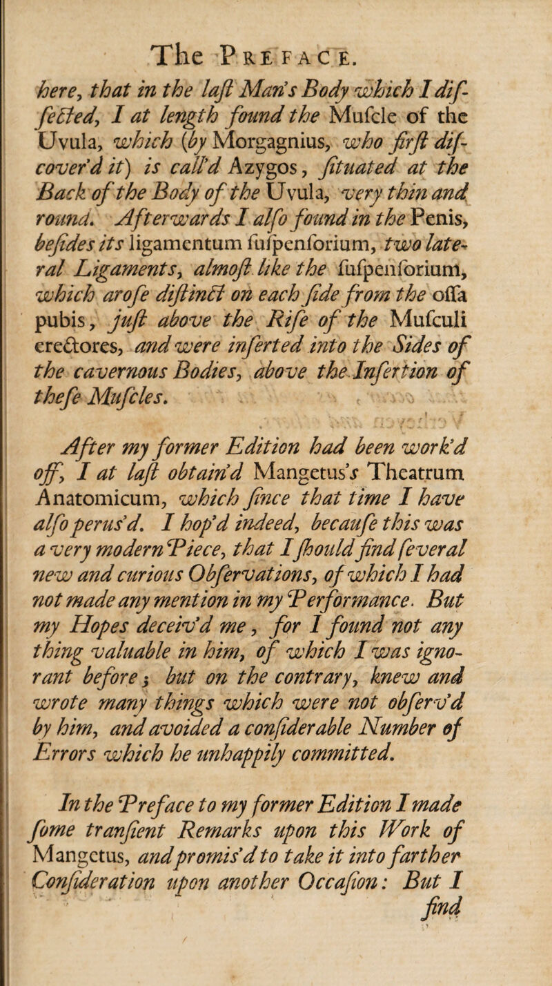 here, that in the lajl Man’s Body which 1 dif¬ fered, I at length found the Mufcle of the Uvula, which {by Morgagnius, who firft dif- coverdit) is call’d Azygos, fituated at the Back of the Body of the Uvula, very thin and round. Afterwards I alfo found in the Penis, befides its ligamentum fu/penforium, two late¬ ral Ligaments, almoft like the fufpenforium, which arofe diftinLt on each fide from the offa pubis, juft above the Rife of the Mufculi ere&ores, and were inferted into the Sides of the cavernous Bodies, above the Infertion of thefe Mufcle s. ^ . i f ir After my former Edition had been work’d off, I at laft obtain d MangetusV Theatrum Anatomicum, which fince that time I have alfo perus’d. I hop’d indeed, becaufe this was a very modern Biece, that Ijhouldfind feveral new and curious Obfervations, of which I had not made any mention in my B erf or mane e. But my Hopes deceiv’d me, for 1 found not any thing valuable in him, of which I was igno¬ rant before $ but on the contrary, knew and wrote many things which were not obferv’d by him, and avoided a confiderable Number of Errors which he unhappily committed. In the Breface to my former Edition I made fume tranfient Remarks upon this IVork of Mangctus, andpromis’d to take it into farther Confideration upon another Occafion: But I find