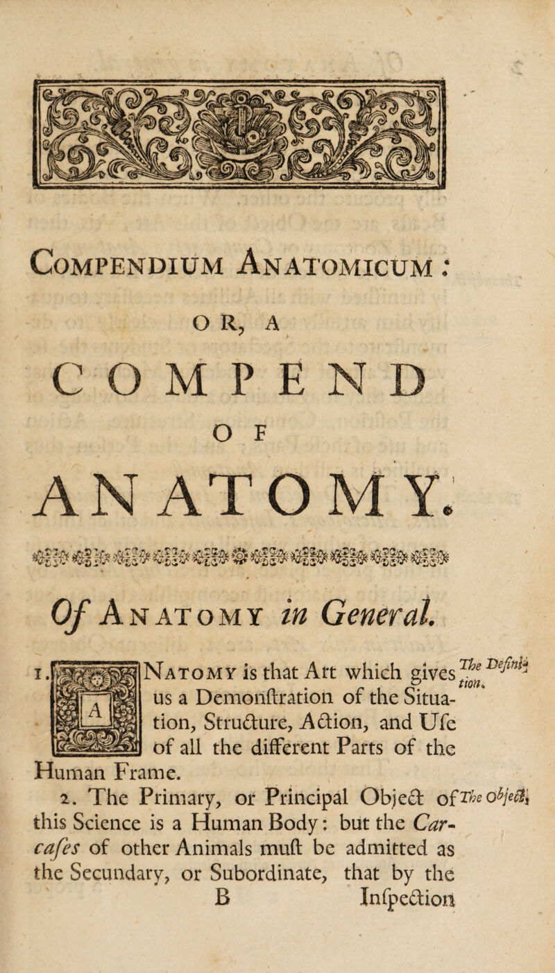 Compendium Anatomicum : O R, A C O M P E N D O F A N AT OMY. $1|B* €|§9& *$§§$£ CA, Of Anatomy in General. tton» Natomy is that Art which givesThe us a Demonftration of the Situa¬ tion, Stru&ure, Action, and Ufe of all the different Parts of the Human Frame. 2. The Primary, or Principal Objeft ofTheoZ>jec% this Science is a Human Body: but the Car- cafes of other Animals muft be admitted as the Secundary, or Subordinate, that by the B Infpedion