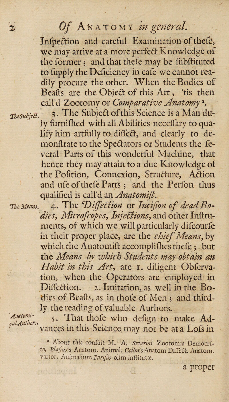 TheSubjecl. The Meam. Anatomi¬ cal Author:. \ Infpedion and careful Examination of thefe, we may arrive at a more perfect Knowledge of the former $ and that thefe may be fubftituted to fupply the Deficiency in cafe we cannot rea¬ dily procure the other. When the Bodies of Beads are the Objed of this Art, 5tis then call'd Zootomy or Comparative Anatomya. 3. The Subjed of this Science is a Man du¬ ly furnifhed with all Abilities neceiTary to qua^ lify him artfully to difted, and clearly to de- monftrate to the Spedators or Students the fe¬ ver al Parts of this wonderful Machine, that hence they may attain to a due Knowledge of the Pofition, Connexion, Structure, Adioa and ufe of thefe Parts 5 and the Perfon thus qualified is call’d an Anatomift. 4. The cDiJfe£tion or Incifion of dead Bo¬ dies, Microfcopes, Injections, and other Iiiftru¬ in cuts, of which we will particularly difcourfe in their proper place, are the chief Means, by which the Anatomift accomplifhes thefe; but the Means by which Students may obtain an Habit in this Art, are 1. diligent Obferva- tion, when the Operators are employed in Diftedion. 2. Imitation, as well in the Bo¬ dies of Beads, as in thofe of Men 5 and third¬ ly the reading of valuable Authors. 5. That thofe who defign to make Ad¬ vances in this Science may not be at a Lofs in J -About this confiilt M. A. Severin'} Zootomia Democri- ta, Blajius’s Anatom. Animal. Collin's Anatom Difledfc. Anatom, varior, Animalium Vnrifus olim inftitutae. a proper