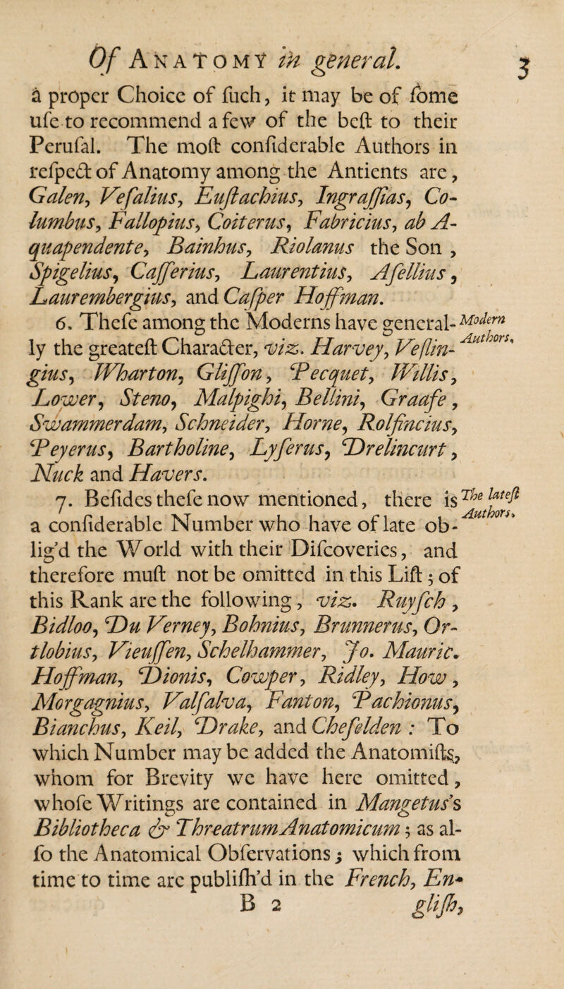 5 a proper Choice of fuch, it may be of fome ufe to recommend a few of the beft to their Perufal. The mod: confiderable Authors in refped of Anatomy among the Antients are, Galen, Vefalius, Euftachius, Ingraffias, Co- Iambus, Fallopius, Colter us, Fabricius, ab A- quapendente, Bainhus, Riolanus the Son , Spigelius, Cafferius, Laurentius, Afellius, Laur embergius, and Cafper Hoffman. 6. Thefe among the Modems have general- Mofn ly the greateft Chara&er, viz. Harvey, Veflin- Alit,'or5' gins, Wharton, Glijfon, ‘Pecquet, Willis, Lower, Stem, Malpighi, Bellini, Graafe, Swammerdam, Schneider, Horne, Rolfincius, Peyerus, Bartholine, Lyferus, Hrelincurt, Nuck and Havers. j. Beftdes thefe now mentioned, there is a confiderable Number who have of late ob¬ lig’d the World with their Difcoveries, and therefore mud not be omitted in this Lift 5 of this Rank are the following, viz. Ruyfch , Bidloo, Hu Verney, Bohnius, Bnmnerus, Or- tlobius, Vieuffen, Schelhammer, Jo. Mauric. Hoffman, Hionis, Cowper, Ridley, How, Morgagnius, Valfalva, Fanton, Pachionus, Bianchus, Keil, Hrake, and Chefelden : To which Number may be added the Anatomifts, whom for Brevity we have here omitted, whofe Writings are contained in Mangetuss Bibliotheca & Thr eat rum Anatomicum; as al- fo the Anatomical Obfervations 3 which from time to time arc publiflf d in the French, Em B 2