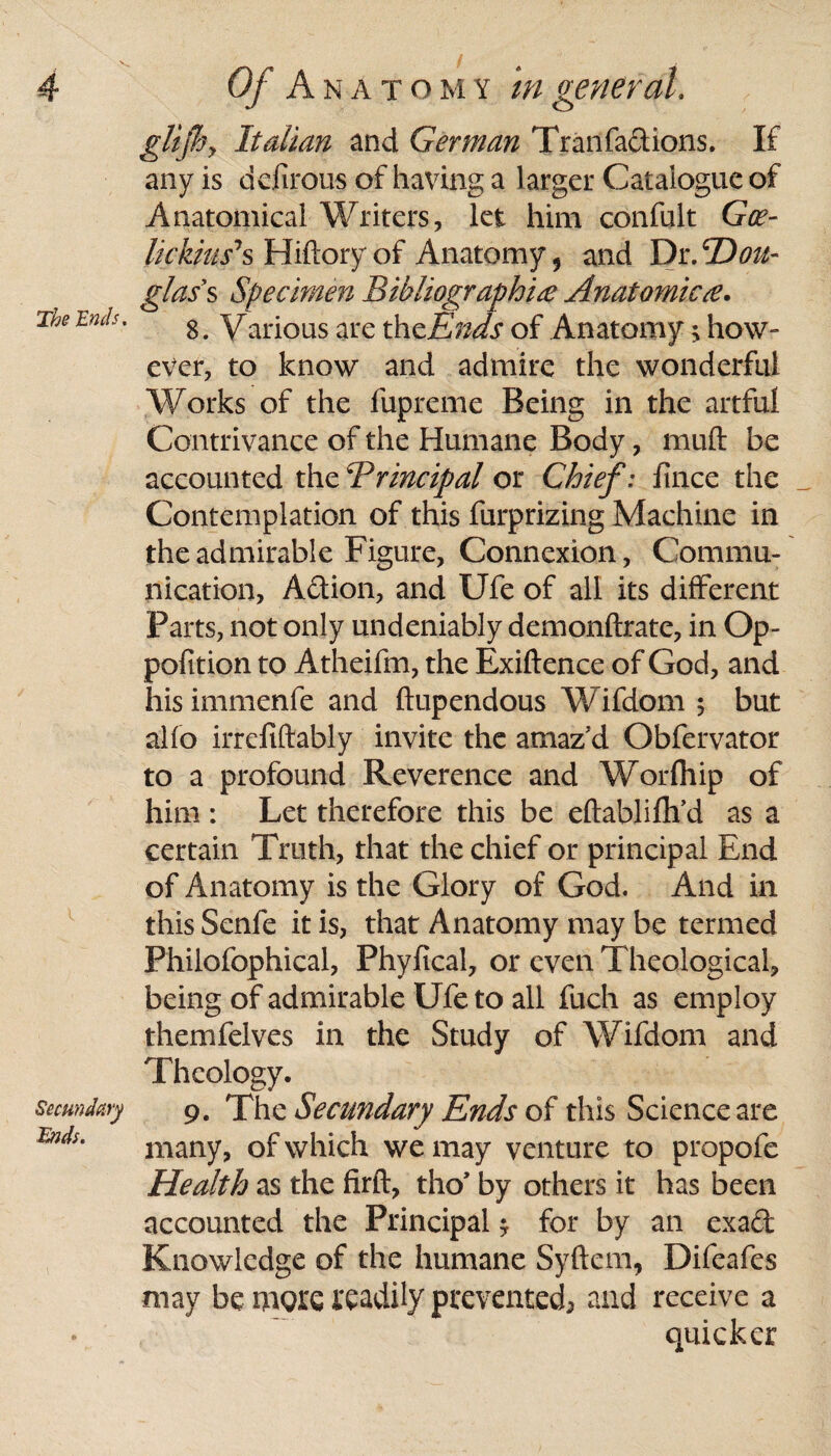 The Ends. \ Secundary Tnds. glijhy Italian and German Tranfactions. If any is dcfirous of having a larger Catalogue of Anatomical Writers, let him confult Goe- lickiu/s Hiftory of Anatomy 5 and Dr .'Dou¬ glass Specimen Bibliographic Anatomicc. 8. Various are thcEnds of Anatomy; how¬ ever, to know and admire the wonderful Works of the fupreme Being in the artful Contrivance of the Humane Body, mud be accounted the4Principal or Chief: fince the Contemplation of this furprizing Machine in the admirable Figure, Connexion, Commu¬ nication, A&ion, and Ufe of all its different Parts, not only undeniably demonftrate, in Op- pofition to Atheifm, the Exiftence of God, and hisimmenfe and ftupendous Wifdom ; but alfo irrefiftably invite the amazd Obfervator to a profound Reverence and Worfhip of him : Let therefore this be eftablifh’d as a certain Truth, that the chief or principal End of Anatomy is the Glory of God. And in this Senfe it is, that Anatomy may be termed Philofophical, Phyfical, or even Theological, being of admirable Ufe to all fuch as employ themfelves in the Study of Wifdom and Theology. 9. The Secundary Ends of this Science are many, of which we may venture to propofe Health as the firft, tho* by others it has been accounted the Principal * for by an exad Knowledge of the humane Syftem, Difeafes may be more readily prevented-, and receive a quicker