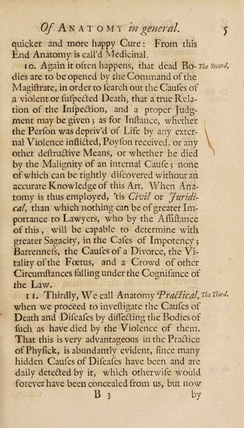quicker and more happy Cure: From this End Anatomy'is call’d Medicinal. io. Again it often happens, that dead Bo- The second, dies are to be opened by the Command of the Magiftrate, in order to fearch out the Caufcs of a violent or fufpeded Death, that a true Rela¬ tion of the Infpedion, and a proper judg¬ ment may be given; as for Inftance, whether the Perfon was depriv’d of Life by any exter¬ nal Violence inflided, Foyfon received, or any other deftrudive Means, or whether he died by the Malignity of an internal Caufe 5 none of which can be rightly difeovered without an accurate Knowledge of this Art. When Ana¬ tomy is thus employed, ’tis Civil or Juridi¬ cal than which nothing can be of greater Im¬ portance to Lawyers, who by the Affiftance of this, will be capable to determine with greater Sagacity, in the Cafes of Impotency 5 Barrennefs, the Caufcs of a Divorce, the Vi¬ tality of the Foetus, and a Crowd of other Circumftances falling under the Cognifance of the Law. 1 j. Thirdly, We call Anatomy cPra5lical7^Third* when we proceed to inveftigate the Caufes of Death and Difeafes by diffeding the Bodies of fuch as have died by the Violence of them. That this is very advantageous in the Pradice ofPhyfick, is abundantly evident, fince many hidden Caufes of Difeafes have been and are daily deteded by it, which otherwife would forever have been concealed from us, but now