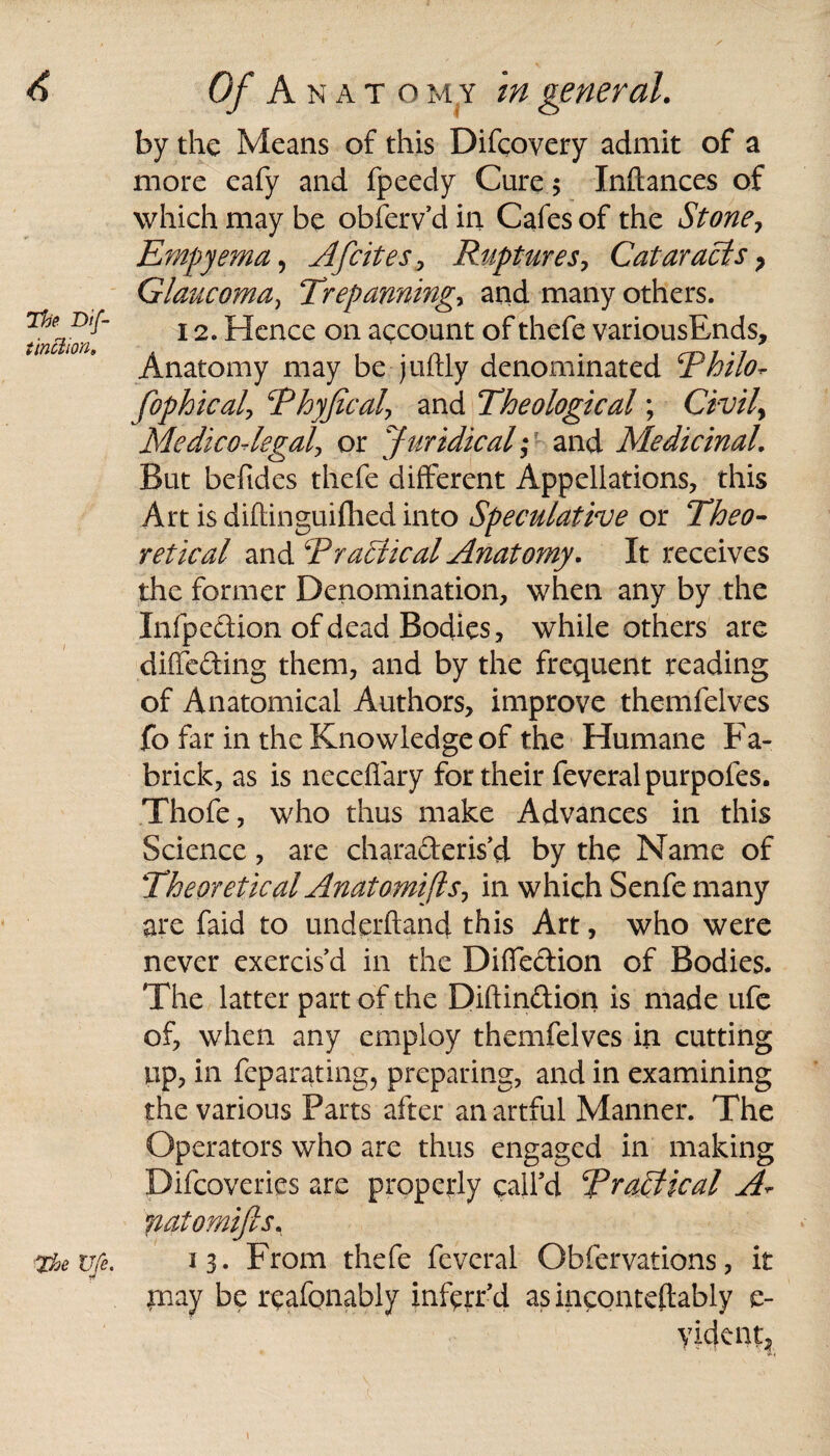 The Dif- tinclion. The Vfe. Of A NAT omy in general. by the Means of this Difcovery admit of a more eafy and fpeedy Cure $ Inftances of which may be obferv’d in Cafes of the Stone, Empyema, AJicites. Ruptures, Cataracts ? Glaucoma, Trepanning* and many others. 12. Hence on account of thefe variousEnds, Anatomy may be juftly denominated Thilo^ fophicaly Thyjicaly and Theological; Civile Medico-legal* or Juridical;■ and Medicinal. But befides thefe different Appellations, this Art is diflinguiflied into Speculative or Theo¬ retical and Tracheal Anatomy. It receives the former Denomination, when any by the Xnfpedion of dead Bodies, while others are diffeding them, and by the frequent reading of Anatomical Authors, improve themfelves fo far in the Knowledge of the Humane Fa- brick, as is neceffary for their feveralpurpofes. Thofe, who thus make Advances in this Science, are characteris'd by the Name of Theoretical Anatomies* in which Senfe many are faid to underhand this Art, who were never exercis’d in the Diffedion of Bodies. The latter part of the Diftindion is made ufe of, when any employ themfelves in cutting up, in feparating, preparing, and in examining the various Parts after an artful Manner. The Operators who are thus engaged in making Difcoveries are properly call’d TraTtical A- jiatomijls, 13. From thefe fevcral Obfervations, it paay be reafonably infprr’d as inconteftably c- yident,