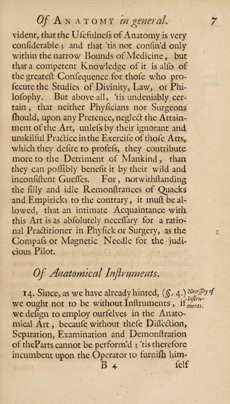 vident, that the Ufefulnefs of Anatomy is very confiderable 5 and that tis not confin’d only within the narrow Bounds of Medicine, but that a competent Knowledge of it is alfo of the greateft Confequence for thofe who pro- fecute the Studies of Divinity, Law, or Phi- lofophy. But above all, ’tis undeniably cer¬ tain , that neither Phyficians nor Surgeons fliould, upon any Pretence, neglcd the Attain¬ ment of the Art, unlefs by their ignorant andL unskilful Practice in the Exercife of thofe Arts, which they defire to profefs, they contribute more to the Detriment of Mankind, than they can poilibly benefit it by their wild and inconfiftent Guefies. For, notwithftanding the filly and idle Remonftrances of Quacks and Empiricks to the contrary, it muft be al¬ lowed, that an intimate Acquaintance with this Art is as abfolutely necefiary for a ratio¬ nal Praditioner in Phyfick or Surgery, as the Compafs or Magnetic Needle for the judi¬ cious Pilot, Of Anatomical Inflruments. 14. Since, as we have already hinted, (§. 4.) we ought not to be without Inftruments , if if. we defign to employ ourfelves in the Anato¬ mical Art, becaufe without thefe Diffcdion, Separation, Examination and Demonftration of theParts cannot be perform’d 5 ’tis therefore incumbent upon the Operator to furaifh hirn- B 4 fclf