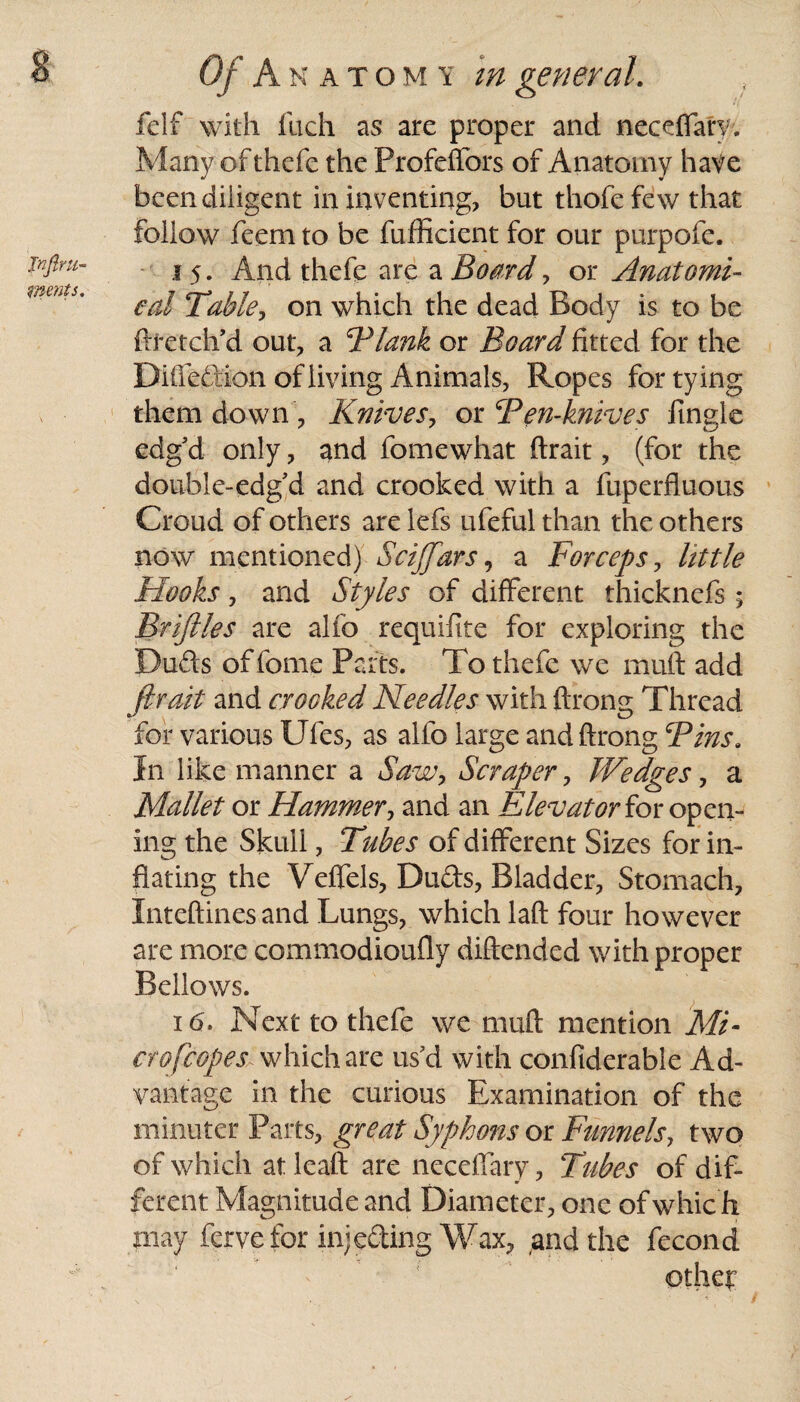 Jnjlrti- ments. Of Anatom y m general. felf with fuch as are proper and neceflary. Many of thefe the Profeffors of Anatomy have been diligent in inventing, but thofe few that follow feem to be fufficient for our purpofe. 15. And thefe are a Board, or Anatomi¬ cal Table, on which the dead Body is to be ftfetch’d out, a Blank or Board fitted for the Difledion of living Animals, Ropes for tying them down , Knives, or Ben-knives fingle edg’d only, and fomewhat ftrait, (for the double-edg’d and crooked with a fuperfluous Croud of others are lefs ufeful than the others now mentioned) Scijfars, a Forceps, little Flooks, and Styles of different thicknefs; Briftles are alfo requifite for exploring the Duds of fome Parts. To thefe we rnuft add ftrait and crooked Needles with ftrong Thread for various Ufes, as alfo large and ftrong Bins. In like manner a Saw, Scraper, Wedges, a Mallet or Hammer, and an Elevator for open¬ ing the Skull, Tubes of different Sizes for in¬ flating the Veffels, Duds, Bladder, Stomach, Inteftinesand Lungs, which laft four however are more commodioufly diftended with proper Bellows. 16:. Next to thefe we muft mention Mi- cr of copes which are us’d with confiderable Ad¬ vantage in the curious Examination of the minuter Parts, great Syphons or Funnels, two of which atleaft are neceflary. Tubes of dif¬ ferent Magnitude and Diameter, one of whic h may fervefor injeding Wax, ,andthe fecond