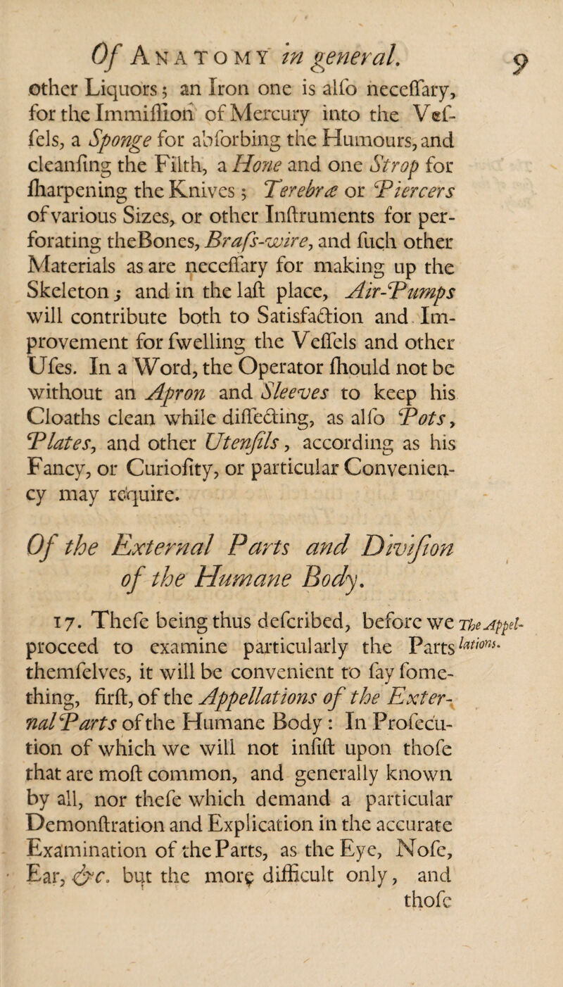 other Liquors 5 an Iron one is alio neceffary, for the Immiffiori of Mercury into the Vef- fels, a Sponge for abforbing the Humours, and cleanfing the Filth, a Hone and one Strop for fharpening the Knives 5 Terebr£ or cPiercers of various Sizes, or other Inftmments for per¬ forating theBones, Brafs-wire, and fuch other Materials as are neceffary for making up the Skeleton j and in the laft place, Air-Bumps will contribute both to Satisfa&ion and Im¬ provement forfwelling the Veffels and other Ufes. In a Word, the Operator fhould not be without an Apron and Sleeves to keep his Cloaths clean while diffe&ing, as alio Bots, Blates, and other Utenfils, according as his Fancy, or Curiofity, or particular Convenieiv cy may require. Of the Rxternal Parts and Divifion of the Humane Body. t 7. Thefe being thus deferibed, before we TkeAppet- proceed to examine particularly the Partslations- themfelves, it will be convenient to fay fome- thing, firft, of the Appellations of the Exter¬ nal Barts of the Humane Body : In Profecii- tion of which we will not infift upon thofe that are mod common, and generally known by all, nor thefe which demand a particular Demonftration and Explication in the accurate Examination of the Parts, as the Eye, Nofe, Ear7&c. bqt the mor? difficult only, and thofe