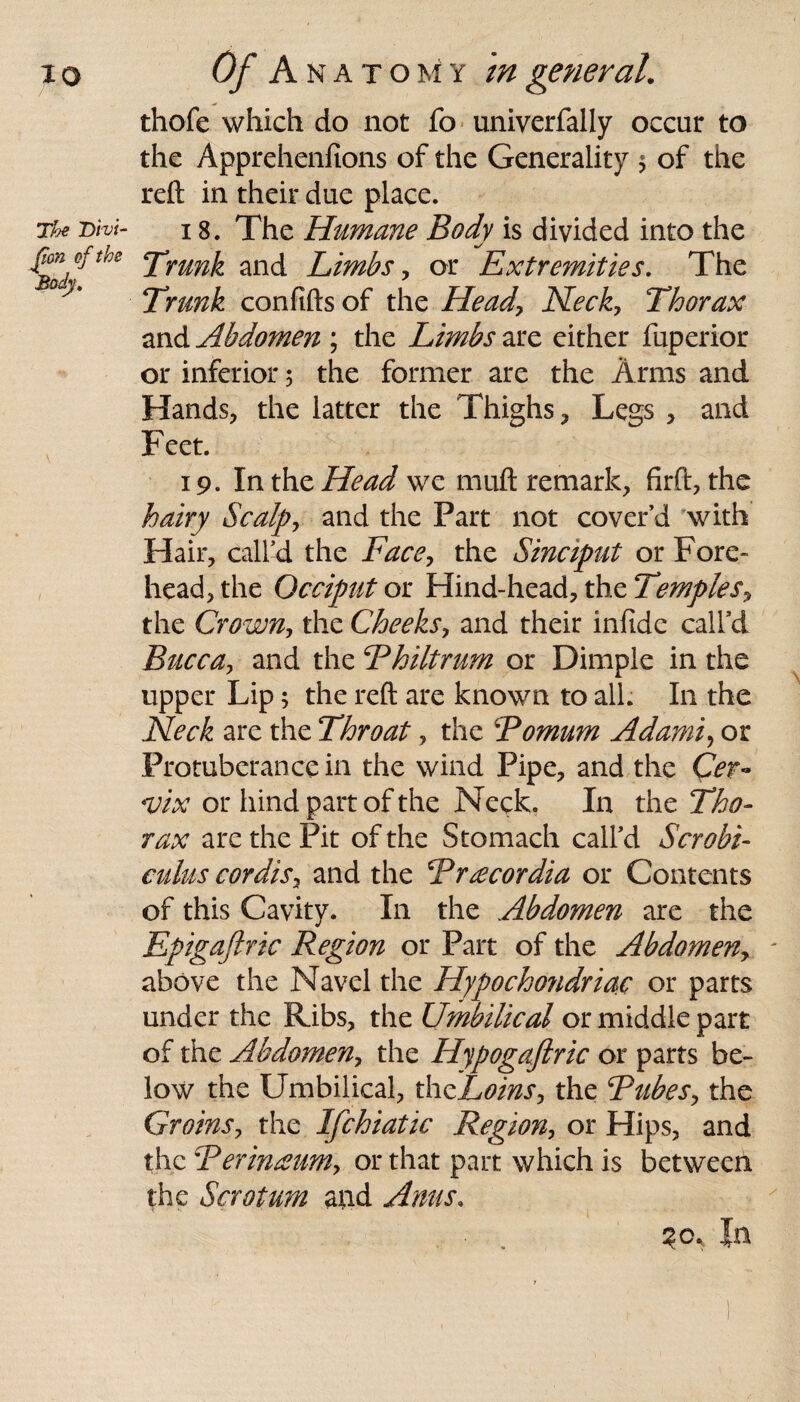 thofe which do not fo univerfally occur to the Apprehenfions of the Generality * of the reft in their due place. The Dhi- 18. The Humane Body is divided into the Trunk and Limbs, or Extremities. The Trunk confifts of the Head\ Neck, Thorax and Abdomen ; the Limbs are either fuperior or inferior 5 the former are the Arms and Hands, the latter the Thighs, Legs , and Feet. 19. In the Head we mud remark, firft, the hairy Scalp, and the Fart not cover’d with Hair, call’d the Face, the Sinciput or Fore¬ head, the Occiput or Hind-head, the Temples, the Crown, the Cheeks, and their infide call’d Bucca, and the Bhiltrum or Dimple in the upper Lip; the reft are known to all. I11 the Neck are the Throat, the Romum Adami, or Protuberance in the wind Pipe, and the <vix or hind part of the Neck, In the Tho¬ rax are the Pit of the Stomach call’d Scrobi- culus cordis, and the Rrtecordia or Contents of this Cavity. In the Abdomen are the Epigaftric Region or Part of the Abdomen, - above the Navel the Hypocho?idriac or parts under the Ribs, the Umbilical or middle part of the Abdomen, the Hypogaftric or parts be¬ low the Umbilical, thzLoins, the Rubes, the Groins, the Ifchiatic Region, or Hips, and the Berinaum> or that part which is between the Scrotum and Anus. ?or In \ I