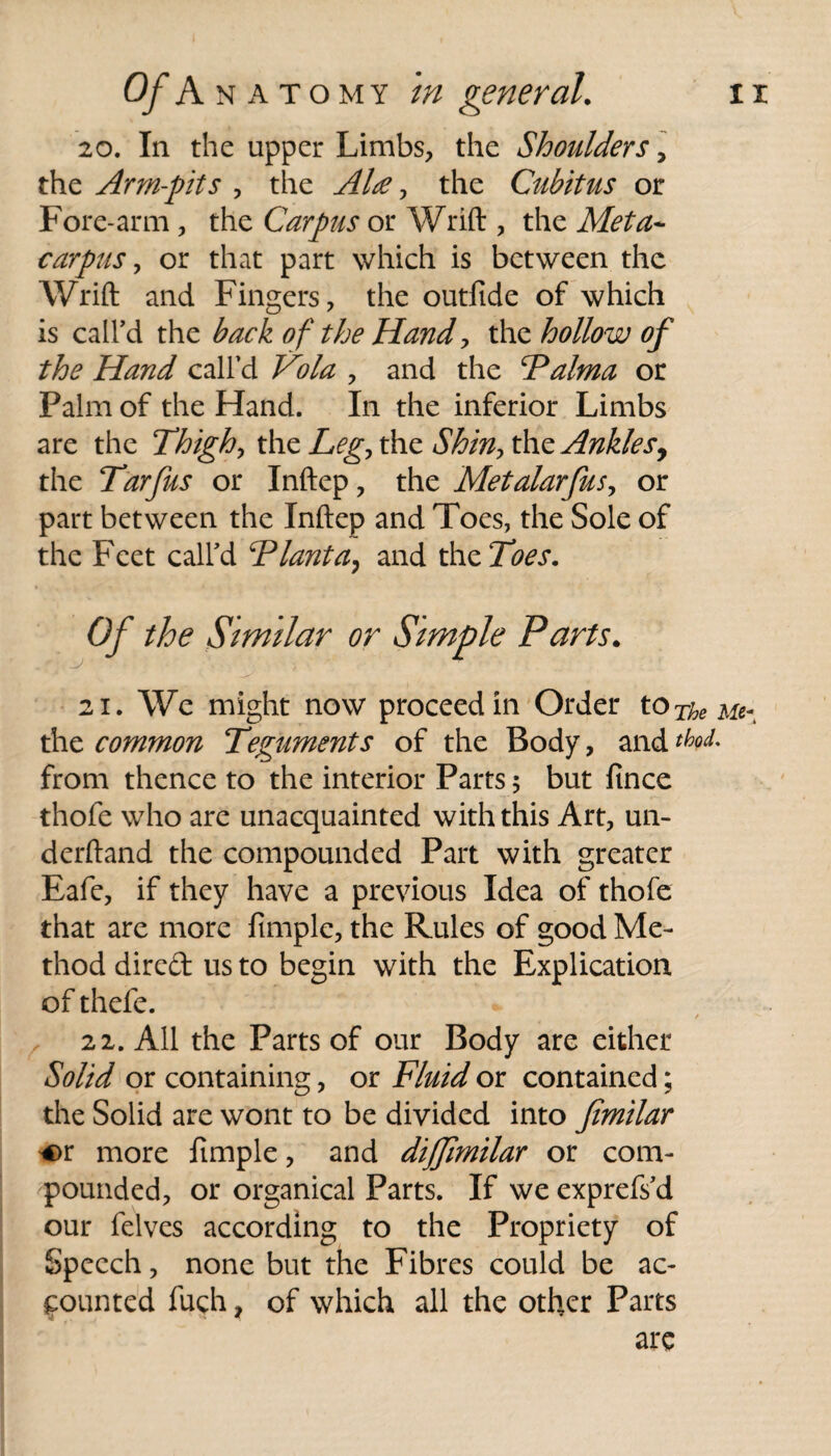 20. In the upper Limbs, the Shoulders, the Arm-pits , the , the Cubitus or Fore-arm, the Carpus or Wrift , the Meta* carpus, or that part which is between the Wrift and Fingers, the outfide of which is call’d the back of the Hand, the hollow of the Hand call’d , and the Talma or Palm of the Hand. In the inferior Limbs are the Thighs the Leg, the Shin, the Ankles, the Tarfus or Inftep, the Metalarfus, or part between the Inftep and Toes, the Sole of the Feet call’d Tlanta, and the Toes. Of the Similar or Simple Parts. 21. We might now proceed in Order to The Me^ the common Teguments of the Body, and tboL from thence to the interior Parts 5 but fince thofe who are unacquainted with this Art, un- derftand the compounded Part with greater Eafe, if they have a previous Idea of thofe that are more fimplc, the Rules of good Me¬ thod dired us to begin with the Explication of thefe. / 22. All the Parts of our Body are either Solid or containing, or Fluid or contained; the Solid are wont to be divided into fimilar *>r more limple, and dijjimilar or com¬ pounded, or organical Parts. If we exprefs’d our felves according to the Propriety of Speech, none but the Fibres could be ac¬ counted fuch ? of which all the other Parts are