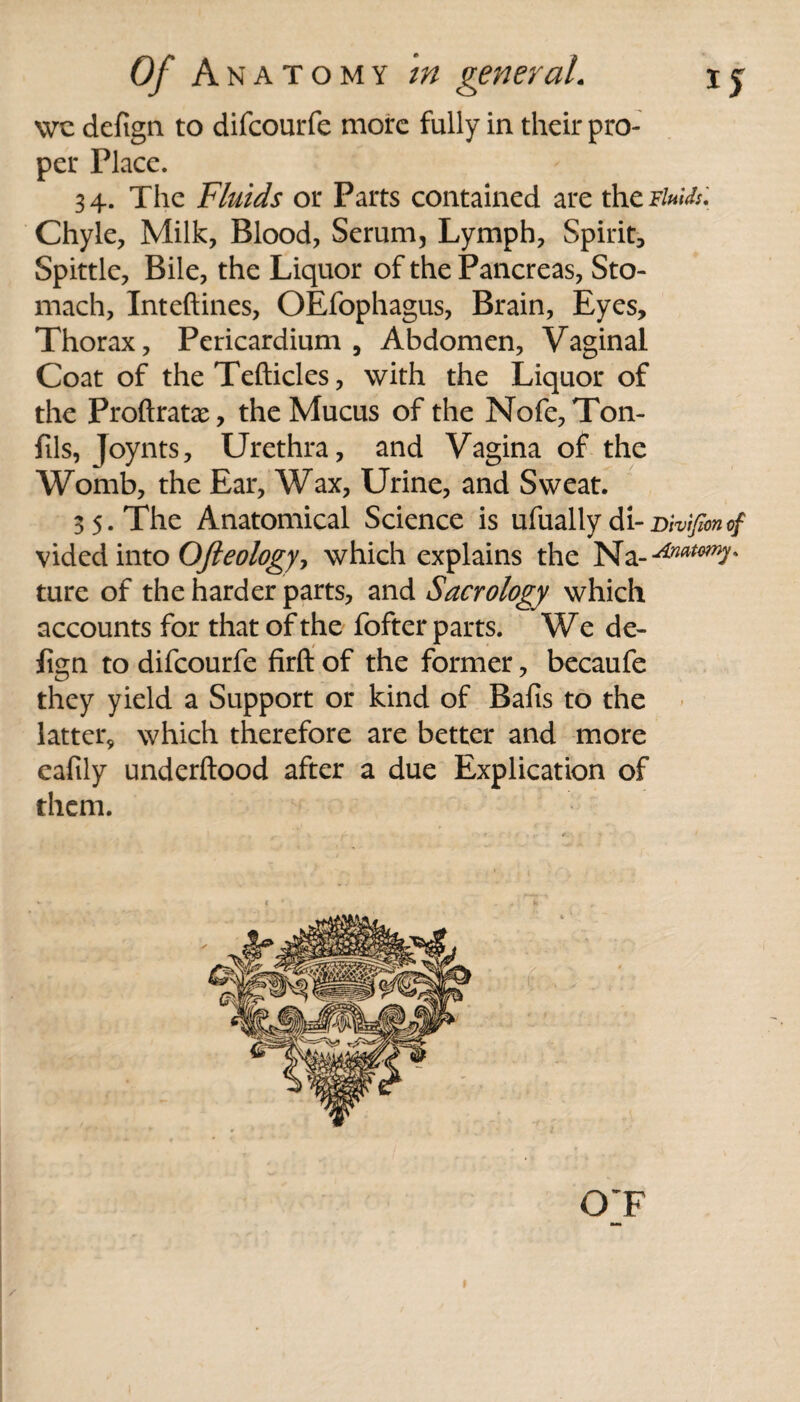 wc defign to difcourfe more fully in their pro¬ per Place. 34. The Fluids or Parts contained are the Fluids. Chyle, Milk, Blood, Serum, Lymph, Spirit, Spittle, Bile, the Liquor of the Pancreas, Sto¬ mach, Inteftines, OEfophagus, Brain, Eyes, Thorax, Pericardium, Abdomen, Vaginal Coat of the Tefticles, with the Liquor of the Proftratx, the Mucus of the Nofe, Ton- fils, Joynts, Urethra, and Vagina of the Womb, the Ear, Wax, Urine, and Sweat. 3 5. The Anatomical Science is ufually di-Divifmcf vided into Ofteology? which explains the Na-^^7* ture of the harder parts, and Sacrology which accounts for that of the fofter parts. We de¬ fign to difcourfe firft of the former, becaufe they yield a Support or kind of Bafis to the latter, which therefore are better and more cafily underftood after a due Explication of them. OT