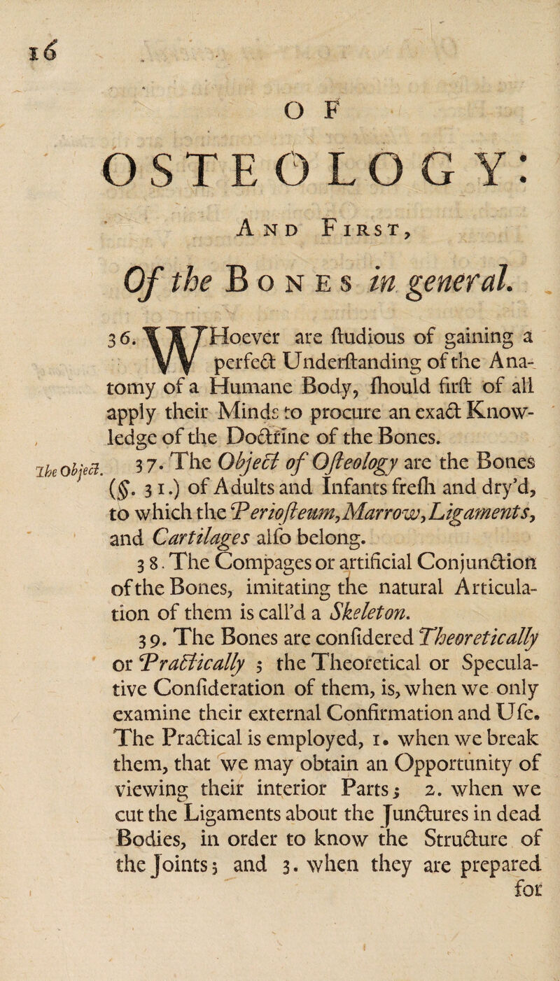 OSTEOLOGY: And First, Of the Bones in general. 36. ILl^Tilocvcv: are ftudious of gaining a VV Pcl*fc& Underftanding of the Ana¬ tomy of a Humane Body, fhould firft of all apply their Minds to procure an exad Know¬ ledge of the Dodfine of the Bones. ik object. 3 7- The Object of Ofteology are the Bones j ($.31.) of Adults and Infants freffi and dry’d, to which the T eriofteum>MarrowrLigaments, and Cartilages alfo belong. 3 8. The Compages or artificial Conjundion of the Bones, imitating the natural Articula¬ tion of them is call'd a Skeleton. 39. The Bones are conftdered Theoretically or Tragically 5 the Theoretical or Specula¬ tive Confideration of them, is, when we only examine their external Confirmation and Ufe. The Pradical is employed, 1. when we break them, that we may obtain an Opportunity of viewing their interior Parts; 2. when we cut the Ligaments about the Jundures in dead Bodies, in order to know the Strudure of the Joints, and 3. when they are prepared for 1