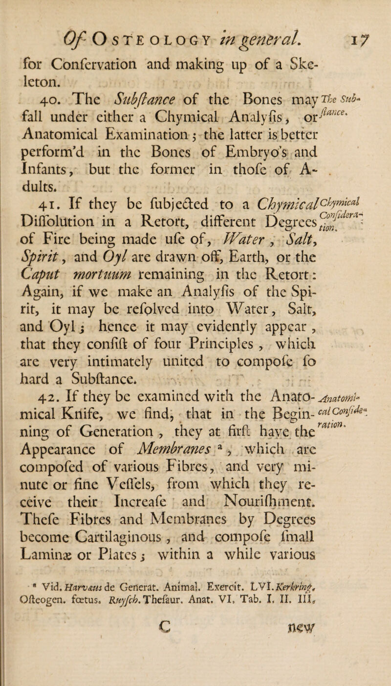 for Confcrvation and making up of a Ske¬ leton. 40. The Subfiance of the Bones may The sub* fall under either a Chymical Analyfis, oClUhce' Anatomical Examination $ the latter is better perform’d in the Bones of Embryos and Infants, but the former in thofe of A- . dults* 41. If they be fubjeded to a Chymicalchymical Diffolution in a Retort, different Degrees of Fire being made ufe of, Water , Salty Spirit, and Oyl are drawn off, Earth, or the Caput mortuum remaining in the Retort: Again, if we make an Analyfis of the Spi¬ rit, it may be refolved into Water, Salt, and Oyl; hence it may evidently appear , that they confift of four Principles , which are very intimately united to compofe fo hard a Subftance. 42. If they be examined with the Anato- Anatoml* mical Knife, we find, that in the Begin- calconjifa ning of Generation , they at firfi have Appearance of Membranes a, which are compofed of various Fibres, and very mi¬ nute or fine Veffels, from which they re¬ ceive their Increafe and Nourifliment. Thefe Fibres and Membranes by Degrees become Cartilaginous , and compofe fmall Laminae or Plates j within a while various 8 Vid. Hamms de Gerierat. Animal. Exercit. LVI.Kerkring, Qfteogen. foetus. Ruyfch. Thefaur. Anat. VI. Tab. I. II. Ill, I c