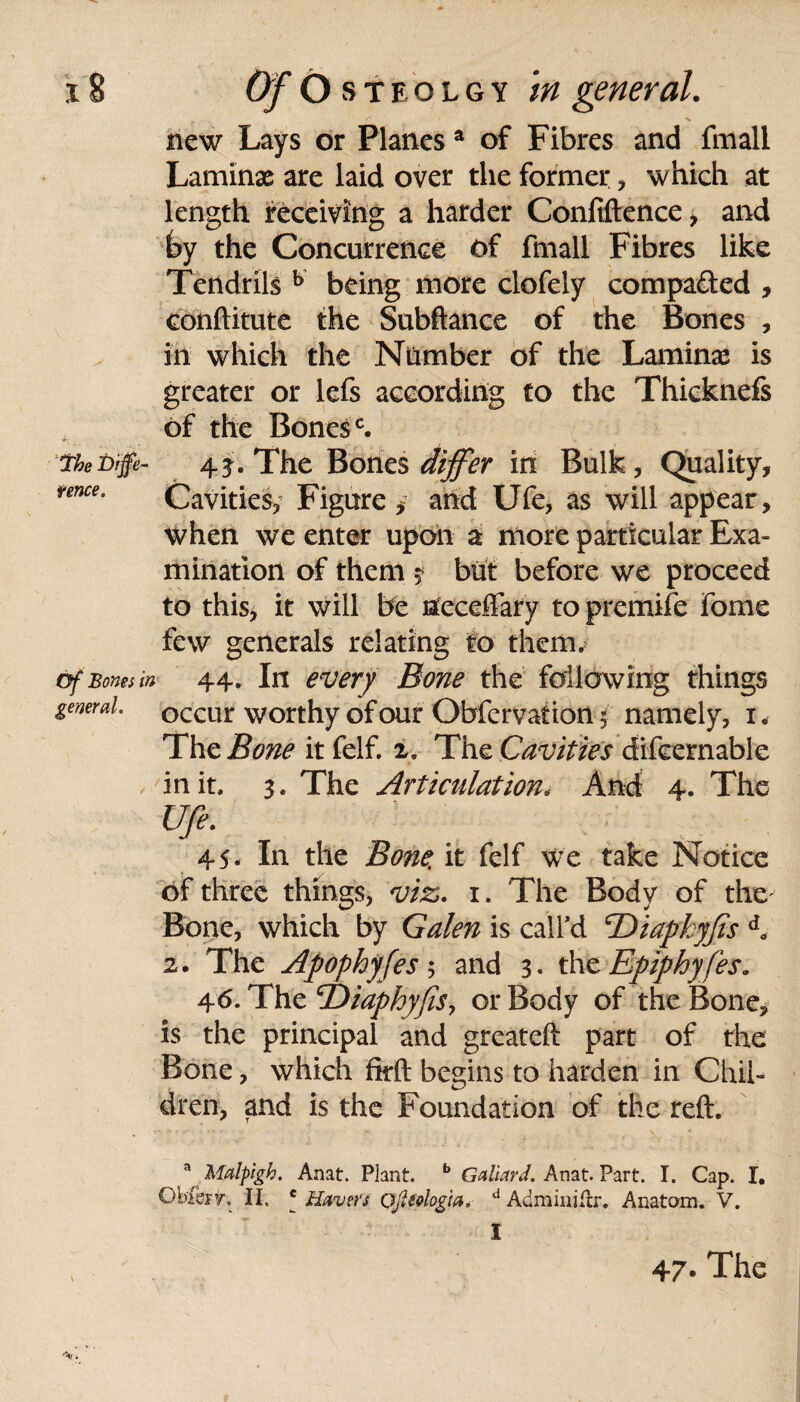 new Lays or Planes a of Fibres and fmall Laminx are laid over the former , which at length receiving a harder Confiftence, and by the Concurrence of fmall Fibres like Tendrils b being more clofely compared , conftitute the Subftance of the Bones , in which the Number of the Laminx is greater or lefs according to the Thicknefs of the Bonesc. theDiffe- 43d The Bones differ in Bulk, Quality, feme. Cavities, Figure , and Ufe, as will appear, when we enter upon a more particular Exa¬ mination of them $ but before we proceed to this, it will be neceffary to premife fome few generals relating to them. of Bones in 44. In every Bone the following things general, occur worthy of our Obfervation % namely, i. The Bone it felf. 2. The Cavities difeernable in it. 3. The Articulation, And 4. The Ufe. 45. In the Bone, it felf we take Notice of three things, viz. 1. The Body of the' Bone, which by Galen is call’d 'Diapkyfis d„ 2. The Apophyfes; and 3. the Epiphy fes. 46. The ©iaphyfiSy or Body of the Bone, is the principal and greateft part of the Bone, which fkft begins to harden in Chil¬ dren, and is the Foundation of the reft. a Malpigh. Anat. Plant. b Galiard. Anat. Part. I. Cap. I. Obferr, II. c Havers Qjltelogia* d Adminiilr. Anatom. V. • I \