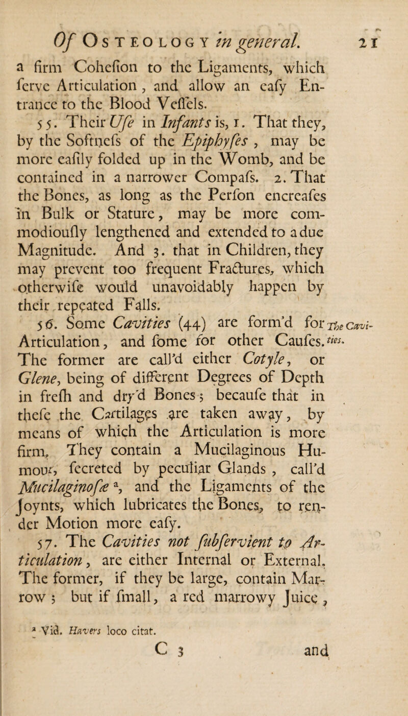 a firm Cohefion to the Ligaments, which ferve Articulation , and allow an eafy En¬ trance to the Blood Vefiels. 55. Their Ufe in Infants is, 1. That they, by the Softncfs of the Epiphyfes , may be more eafily folded up in the Womb, and be contained in a narrower Compafs. 2. That the Bones, as long as the Perfon encrcafes in Bulk or Stature, may be more com- modioufly lengthened and extended to a due Magnitude. And 3. that in Children, they may prevent too frequent Fraftures, which otherwife would unavoidably happen by their .repeated Falls. 56. Some Cavities (44) are form’d for The Cavi- Articulation, and fome for other Caufes>«* The former are call'd either Cotyle, or Glene, being of different Degrees of Depth in frefh and dry'd Bones 5 becaufe that in thefe the Cartilages .are taken away, by means of which the Articulation is more firm, They contain a Mucilaginous Hu¬ mour, fecreted by peculiar Glands , call'd pincilaginof# a, and the Ligaments of the Joynts, which lubricates the Bones, to ren¬ der Motion more eafy. 57. The Cavities not fubfervient tp Ar¬ ticulation , are either Internal or External. The former, if they be large, contain Mar^ row ; but if Email, a red marrowy Juice , a Via. Havers loco citat. c 3 and