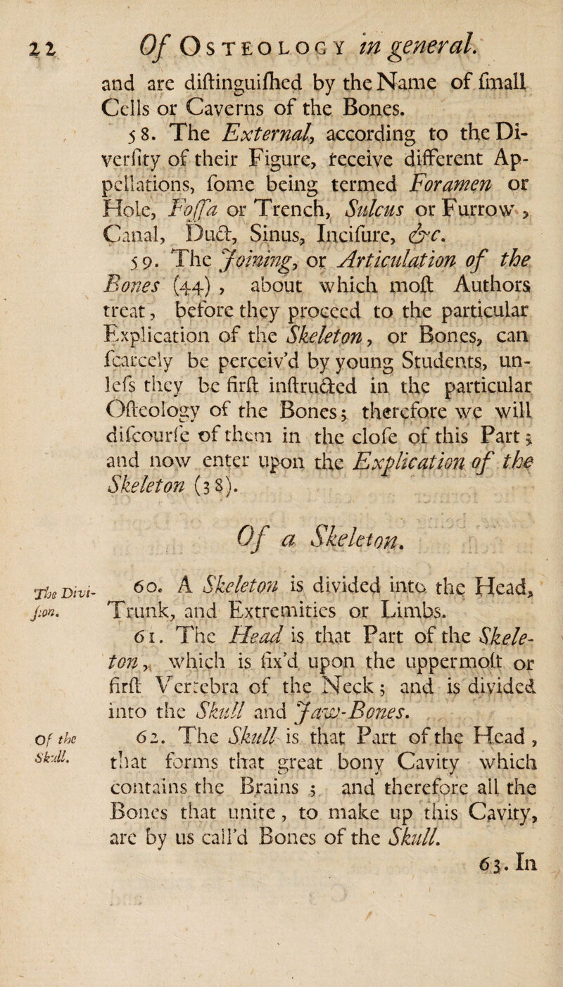 and are diftinguiihed by the Name of fmall Cells or Caverns of the Bones. 58. The External\ according to theDi- verfity of their Figure, teceive different Ap¬ pellations, fome being termed Foramen or Hole, Fojfa or Trench, Sulcus or Furrow, Canal, Dud, Sinus, Incifure, &rc. 59. The Joinings or Articulation of the Bones (44) , about which moft Authors treat, before they proceed to the particular Explication of the Skeleton, or Bones, can fcarcely be perceiv’d by young Students, un- lefs they be firft intruded in the particular Oftcology of the Bones 5 therefore we will difeourfe of them in the clofe of this Part * and now enter upon the Explication of the Skeleton (38). Of a Skeleton. 60. A Skeleton is divided into the Head, Trunk, and Extremities or Limbs. 61. The Head is that Part of the Skele¬ ton y which is fix’d, upon the uppermolt or firft Verrebra of the Neck; and is divided into the Skull and Jaw-Bones. 62. The Skull is that Part of the Head , that forms that great bony Cavity which contains the Brains ; and therefore all the Bones that unite, to make up this Cavity, are by us call’d Bones of the Skull. 65. In