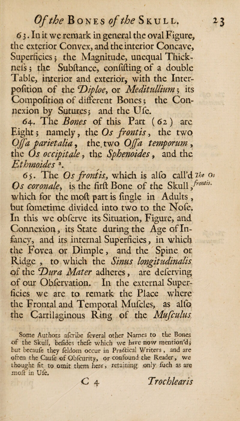 6 3. In it we remark in general the oval Figure, the exterior Convex, and the interior Concave, Superficies > the Magnitude, unequal Thick- nets; the Subftance, confiding of a double Table, interior and exterior, with the Inter- pofition of the TOiploe, or Meditullium 5 its Compofition of different Bones; the Con¬ nexion by Sutures 5 and the Ufe. 64. The Bones of this Part (62) arc Eight 5 namely, the Os frontis, the two OJfa parietalia, the. two Of a temp or um , the Os occipitale, the Sphenoides, and the Ethmoides a. 65. The Os frontis, which is alfo call’d os Os coronale, is the firft Bone of the Skull front,s* which for the rnoft part is fingle in Adults, but fometime divided into two to the Nofe. In this we obferve its Situation, Figure, and Connexion, its State during the Age of In¬ fancy, and its internal Superficies, in which the Fovea or Dimple, and the Spine or Ridge , to which the Sinus longitudinalis of the Dura Mater adheres, are deferving of our Obfervation. In the external Super¬ ficies we are to remark the Place where the Frontal and Temporal Mufcles, as alfo the Cartilaginous Ring of the Mufculus Some Authors afcribe feveral other Names to the Bones of the Skull, befides thefe which we have now mention'd* but becaufe they feldom occur in Pra&ical Writers , and are often the Caufe of Obfcurity, or confound the Reader, we thought fit to omit them here, retaining only fuch as are moll in Ufe. C 4 Trochlearis