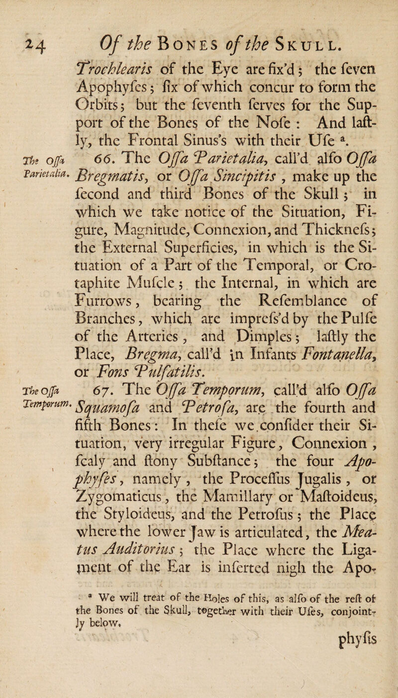 Trochlearis of the Eye are fix’d; the feven Apophyfes; fix of which concur to form the Orbits 5 but the feventh ferves for the Sup¬ port of the Bones of the Nofe : And laft- ly, the Frontal Sinus’s with their Ufe a. The ojfa 66. The OJfa Farietalia-, call’d alfo OJfa Fari ei alia. Bregmatis, or OJfa Sinapt is , make up the fecond and third Bones of the Skull $ in which we take notice of the Situation, Fi¬ gure, Magnitude, Connexion, and Thicknefs; the External Superficies, in which is the Si¬ tuation of a Part of the Temporal, or Cro- taphite Mufcle 5 the Internal, in which are Furrows, bearing the Refemblance of Branches, which are imprefs’d by the Pulfe of the Arteries, and Dimples; laftly the Place, Bregma, call’d in Infants Fontanella, or Fons Fulfatilis. Theojja 67. The OJfa Temp or um, call’d alfo OJfa Tmt0Yum' Sqmmofa and Fetrofa, are the fourth and fifth Bones: In thefe we.confider their Si¬ tuation, very irregular Figure, Connexion , fcaly and ftony Subfiance; the four Apo¬ phyfes , namely , the ProcefTus Jugalis , or Zygomaticus, the Mamillary or Maftoideus, the Styloideus, and the Petrofus; the Place where the lower Jaw is articulated, the Mea¬ tus Audit or ins 5 the Place where the Liga- pnent of the Ear is infcrted nigh the Apo- a We will treat of the Holes of this, as alfo of the reft ofr the Bones of the Skull, together with their Uies, conjoint¬ ly below.