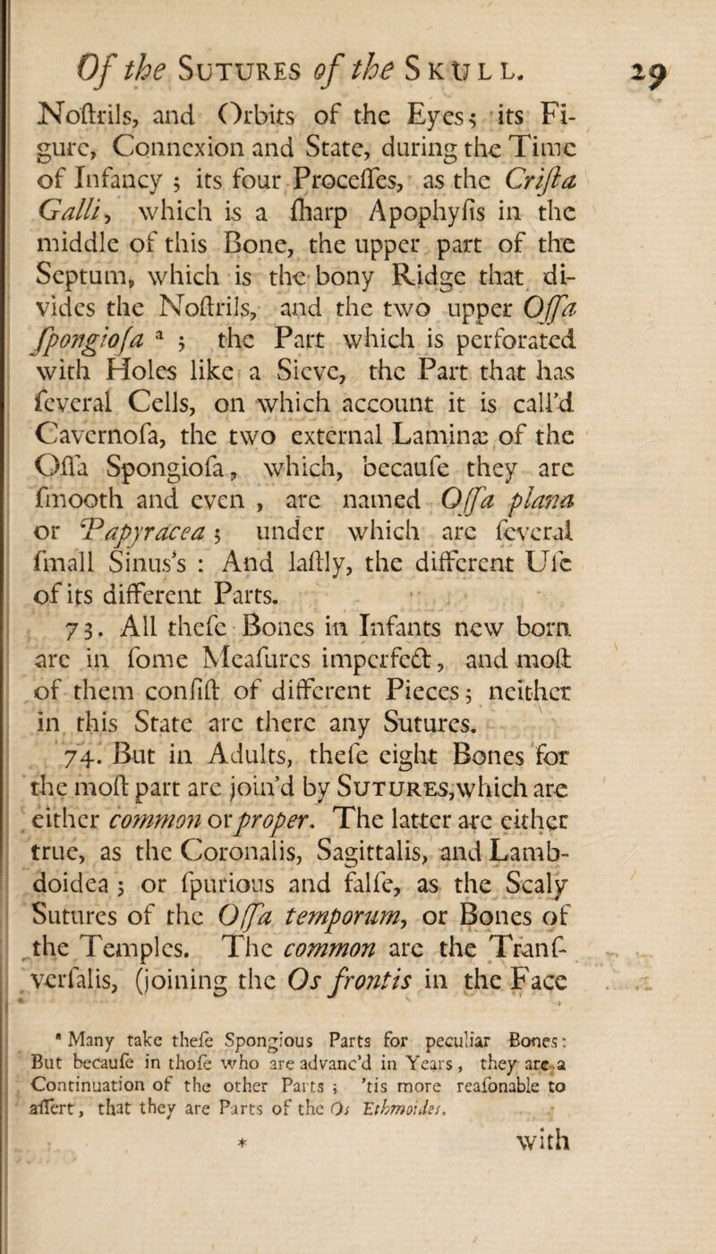 Noftrils, and Orbits of the Eyes; its Fi¬ gure, Connexion and State, during the Time of Infancy ; its four Proceffes, as the Crifta Galli, which is a {harp Apophyfis in the middle of this Bone, the upper part of the Septum, which is the bony Ridge that di¬ vides the Noftrils, and the two upper Ofa fpongiofa a 5 the Part which is perforated with Holes like a Sieve, the Part that has feveral Cells, on which account it is call’d Cavcrnofa, the two external Lamina; of the Qfla Spongiofa, which, becaufe they arc fmooth and even , are named Gffa plana or iPapyracea 5 under which arc feveral finall Sinuss : And laftly, the different Ufc of its different Parts. 73. All thefe Bones in Infants new born, are in fome Meafures imperfed, and moll of them confift of different Pieces; neither in this State arc there any Sutures. 74. But in Adults, thefe eight Bones for the mod part are join’d by SuTUREs,which are either common or proper. The latter arc either true, as the Coronalis, Sagittalis, and Lamb- doidea 5 or fpurious and falfe, as the Scaly Sutures of the Offa temporum, or Bones of the Temples. The common are the Tranf- verfalis, (joining the Os frontis in the Face “Many take thefe Spongious Parts for peculiar Bones: But becaufe in thofe who are advanc’d in Years, they are a Continuation of the other Parts ; ’tis more reafonable to aflert, that they are Parts of the Os 'Ethmoides. with