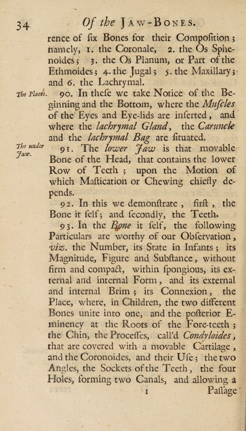 rence of fix Bones for their Compofition ; namely, i. the Coronale, 2. the Os Sphe- noides 5 3. the Os Planum, or Part of the Ethmoides; 4. the Jugal 3 5. the Maxillary 5 and 6. the Lachrymal. The Places. 90. In thefe we take Notice of the Be¬ ginning and the Bottom, where the Mufcles of the Eyes and Eye-lids are inferted, and where the lachrymal Gland, the Caruncle and the lachrymal Bag are fituated. Tjlfn^Y 91 • The lower Jaw is that movable ** ' Bone of the Head, that contains the lower Row of Teeth 5 upon the Motion of which Maftication or Chewing chiefly de¬ pends. 92. In this we demonftrate , firft: , the Bone it felf; and fecondiy, the Teeth. 93. In the ij\pne it felf, the following Particulars are worthy of our Obfervation, ‘Viz. the Number, its State in Infants; its Magnitude, Figure and Subftance, without firm and compact, within fpongious, its ex¬ ternal and internal Form, and its external and internal Brim 5 its Connexion, the Place, where, in Children, the two different Bones unite into one, and the pofterior E- minency at the Roots of the Fore-teeth j the Chin, the Procefles, call'd Condyloides, that are covered with a movable Cartilage , and the Coronoides, and their Ufe 5 the two Angles, the Sockets of the Teeth, the four Holes, forming two Canals, and allowing a 1 Paftage ‘