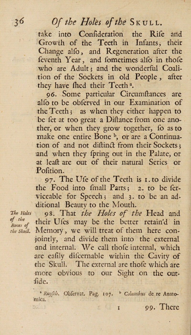 take into Confideration the Rife and Growth of the Teeth iii Infants, their Change alfo, and Regeneration after the feventh Year, and fometimes aifo in thofe who are Adult 5 and the wonderful Coali¬ tion of the Sockets in old People, after they have fhed their Teetha. 96. Some particular Circumftances are alfo to be obferved in our Examination of the Teeth 5 as when they either happen to be fet at too great a Diftance from one ano¬ ther, or when they grow together, fo as to make one entire Bone b, or are a Continua¬ tion of and not diftinCt from their Sockets 5 and when they fpring out in the Palate, or at leaft are out of their natural Series or Pofition. 97. The Ufe of the Teeth is 1. to divide the Food into fmall Parts; 2. to be fer- viceable for Speech; and 3. to be an ad¬ ditional Beauty to the Mouth. The Holes 98. That the Holes of the Head and of ^le*r Ufes may be the better retain'd in The skull. Memory, we will treat of them here con¬ jointly, and divide them into the external and internal. We call thofe internal, which are eafily difcernable within the Cavity of the Skull. The external are thofe which are more obvious to our Sight on the out- fid e. a Ruyfch. Obfervat. Pag. 107. b Columbus de re Anato¬ mies.