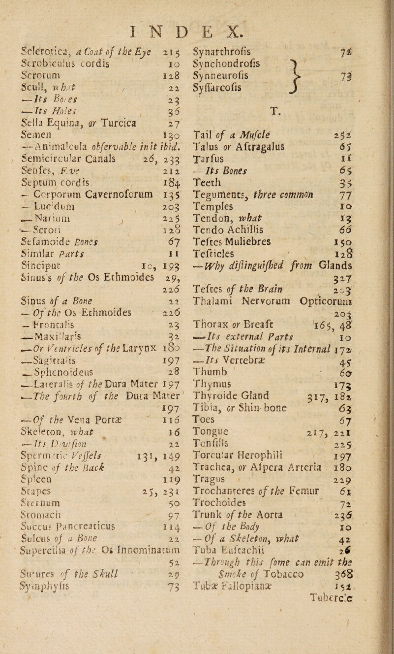 Sclerotica, a Coal of the Eye 215 Scrobiculus cordis 10 Scrotum 128 Scull, what / 22 — Us Boies 25 — Us Holes 3d Sella Equina, or Turcica 27 Semen 150 — Animalcula obfervable initibid. Semicircular Canals 2d, 233 Senfes, F.ve 212 Septum cordis 184 — Corporum Cavernofcrum 135 Luc;dum —Narium . Scrori Sefamoide Bones Similar Parts Sinciput ic, Sinus's of the Os Ethmoides 203 225 128 67 11 193 29, 22 6 22 22 6 23 82 Sinus of a Bone — Of the Os Ethmoides — Frontalis — Maxi.'laris —Or Ventricles of the Larynx 180 —Sagittahs 197 „__Sphenoideus 28 .—-Lateralis of the Dura Mater 197 —The fourth of the Dura Mater 197 — Of the Vena porta? Skeleton, what —Its Dvifion Sperm,-tic Veffels Spine of the Back 171 3 11 Spleen pes Sternum Stomach Succus Pancreaticus Sulcus of a Bone 116 16 22 149 42 119 25, 231 50 97 114 22 Supercilia of the Os Innominatinn 1 52 Strures of the Skull 29 Symphyhs 73 t Synarchrofis 72 Synchondrofis 1 Synneurofis > 73 Syffarcofis J 65 it 65 3> 77 10 66 I$o 12 T. Tail of a Mufcle Talus or Aftragalus Tarfus — Its Bones Teeth Teguments, three common Temples Tendon, what Tendo Achillis Teftes Muliebres Tefticles — Why diftinguifhed from Glands Teftes of the Brain 203 Thaiami Nervorum Opticorum 203 Thorax or Breafc 165,48 —Its external Parts 10 —The Situation of its Internal 172 — Us Vertebra? 45- Thumb * 60 Thymus 175 Thyroide Gland Tibia, or Shin- bone Toes Tongue Tcnfills Torcular Herophili Trachea, or Alpera Arteria Tragus Trcchanteres of the Femur Trochoides 72 Trunk of the Aorta 236 — Of the Body 10 — Of a Skeleton, what 42 Tuba Eufcachii 26 —Through this fame can emit the Smoke of Tobacco 368 Tubae Eallopianse. 151 Tubercle 317, 182 63 67 217, 221 22$- 197 l8o 229 61