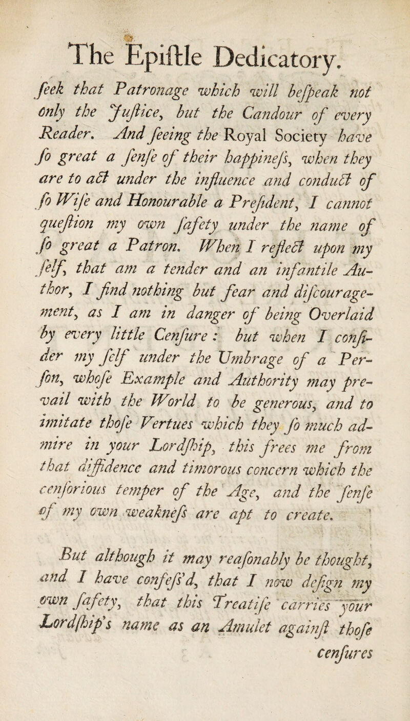 feek that Patronage which will befpeak not only the Jufiicey but the Candour of every Reader. And feeing the Royal Society have jo great a fenfe of their happinejf when they are to a hi under the influence and conduct of fo Wife and Honourable a Prefident, I cannot quefhon my own j'afety under the name of fo great a Patron. When I reflect upon my felf that am a tender and an infantile Au- f hor, I find nothing but fear and di/courage- merit y as I am in danger of being Overlaid by every little Cenfure: but when I confv- der my felf under the Umbrage of a Per- fin, whofe Example and Authority may pre¬ vail with the World to be generousy and to imitate thofe Vertues which they fo much ad¬ mire in your Lordfhipy this frees me from that diffidence and timorous concern which the cenjorious temper of the Age, and the fenfe °f my own weaknefs are apt to create. hut although it may reafonably be thought, and I have confefs dy that I now defign mv own fafety\ that this Treatife carries four Lord (hip's name as an Amulet againft thofe