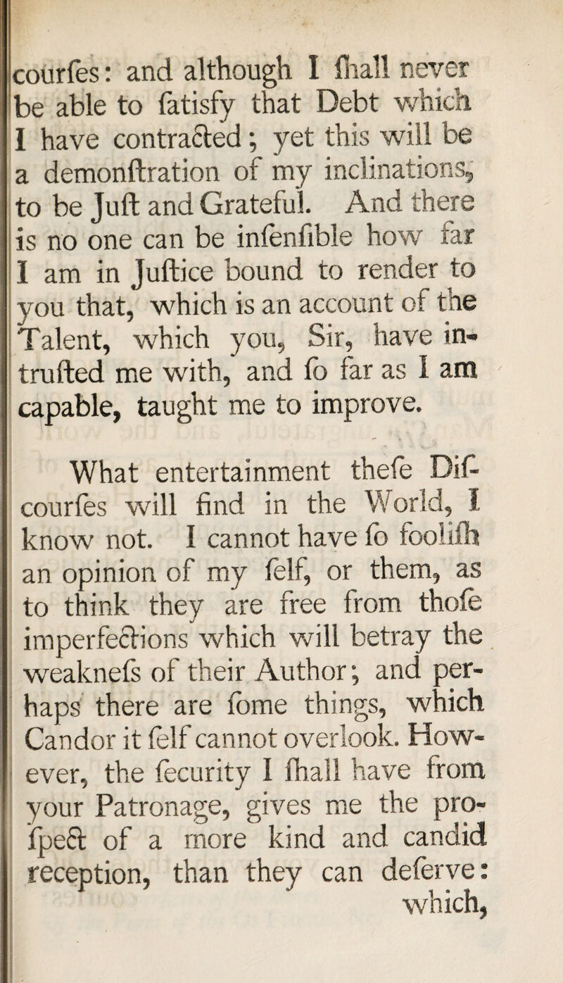 courfes: and although I lhall never be able to fatisfy that Debt which I have contra&ed; yet this will be a demonftration of my inclinations, to be Juft and Grateful. And there is no one can be infenfible how far I am in Juftice bound to render to you that, which is an account of the Talent, which you, Sir, have in¬ truded me with, and lb far as I am capable, taught me to improve. What entertainment thefe Did courfes will find in the World, I know not. I cannot have lo foolifh an opinion of my felf, or them, as to think they are free from thole imperfections which will betray the weaknefs of their Author; and per¬ haps there are tome things, which Candor it felf cannot overlook. How¬ ever, the fecurity i fhall have from your Patronage, gives me the pro- ipeft of a more kind and candid reception, than they can deferve: which,