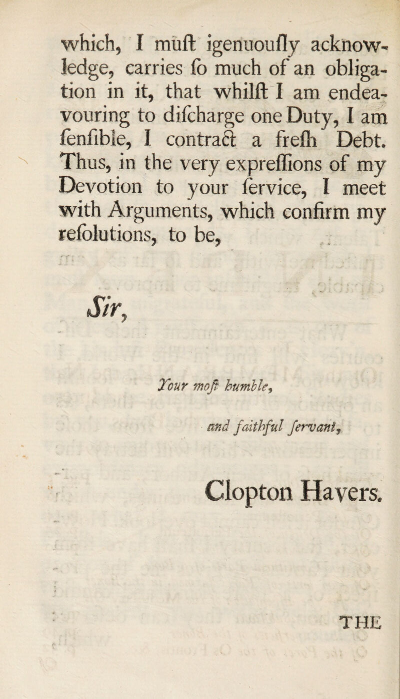 which, I muff; igenuoufly acknow¬ ledge, carries fo much of an obliga¬ tion in it, that whilft I am endea¬ vouring to difcharge one Duty, I am fenfible, I contraft a frefh Debt. Thus, in the very exprellions of my Devotion to your iervice, l meet with Arguments, which confirm my refclutions, to be, J/r, Tour mojf humble3 and faithful fervani, Clopton Havers.